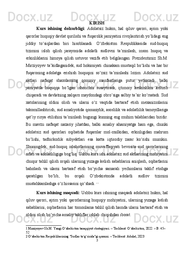 KIRISH
Kurs   ishining   dolzarbligi:   Adolatsiz   hukm,   hal   qiluv   qarori,   ajrim   yoki
qarorlar huquqiy davlat qurilishi va fuqarolik jamiyatini rivojlantirish yo lidagi engʻ
jiddiy   to siqlardan   biri   hisoblanadi.   O zbekiston   Respublikasida   sud-huquq	
ʻ ʻ
tizimini   isloh   qilish   jarayonida   adolatli   sudlovni   ta minlash,   inson   huquq   va	
ʼ
erkinliklarini   himoya   qilish   ustuvor   vazifa   etib   belgilangan.   Prezidentimiz   Sh.M.
Mirziyoyev ta kidlaganidek, sud hokimiyati chinakam mustaqil bo lishi va har bir	
ʼ ʻ
fuqaroning   adolatga   erishish   huquqini   so zsiz   ta minlashi   lozim.   Adolatsiz   sud	
ʻ ʼ
aktlari   nafaqat   shaxslarning   qonuniy   manfaatlariga   putur   yetkazadi,   balki
jamiyatda   huquqqa   bo lgan   ishonchni   susaytiradi,   ijtimoiy   keskinlikni   keltirib	
ʻ
chiqaradi va davlatning xalqaro maydondagi obro siga salbiy ta sir ko rsatadi. Sud	
ʻ ʼ ʻ
xatolarining   oldini   olish   va   ularni   o z   vaqtida   bartaraf   etish   mexanizmlarini	
ʻ
takomillashtirish, sud amaliyotida qonuniylik, asoslilik va adolatlilik tamoyillariga
qat iy rioya etilishini ta minlash bugungi kunning eng muhim talablaridan biridir.	
ʼ ʼ
Bu   mavzu   nafaqat   nazariy   jihatdan,   balki   amaliy   ahamiyatga   ham   ega,   chunki
adolatsiz   sud   qarorlari   oqibatida   fuqarolar   mol-mulkidan,   erkinligidan   mahrum
bo lishi,   tadbirkorlik   subyektlari   esa   katta   iqtisodiy   zarar   ko rishi   mumkin.
ʻ ʻ
Shuningdek,   sud-huquq   islohotlarining   muvaffaqiyati   bevosita   sud   qarorlarining
sifati va adolatliligiga bog liq. Ushbu kurs ishi adolatsiz sud aktlarining mohiyatini	
ʻ
chuqur tahlil qilish orqali ularning yuzaga kelish sabablarini aniqlash, oqibatlarini
baholash   va   ularni   bartaraf   etish   bo yicha   samarali   yechimlarni   taklif   etishga	
ʻ
qaratilgan   bo lib,   bu   orqali   O zbekistonda   adolatli   sudlov   tizimini	
ʻ ʻ
mustahkamlashga o z hissasini qo shadi.	
ʻ ʻ   1
  2
Kurs  ishining  maqsadi:   Ushbu  kurs  ishining  maqsadi  adolatsiz   hukm, hal
qiluv   qarori,   ajrim   yoki   qarorlarning   huquqiy   mohiyatini,   ularning   yuzaga   kelish
sabablarini, oqibatlarini har tomonlama tahlil qilish hamda ularni bartaraf etish va
oldini olish bo yicha amaliy takliflar ishlab chiqishdan iborat.	
ʻ
1  Mirziyoyev Sh.M. Yangi O zbekiston taraqqiyot strategiyasi. – Toshkent: O zbekiston, 2022. – B. 45–	
ʻ ʻ
52
2  O zbekiston Respublikasining "Sudlar to g risida"gi qonuni. – Toshkent: Adolat, 2023	
ʻ ʻ ʻ
3 