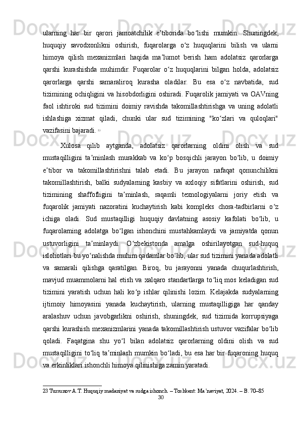 ularning   har   bir   qarori   jamoatchilik   e tiborida   bo lishi   mumkin.   Shuningdek,ʼ ʻ
huquqiy   savodxonlikni   oshirish,   fuqarolarga   o z   huquqlarini   bilish   va   ularni	
ʻ
himoya   qilish   mexanizmlari   haqida   ma lumot   berish   ham   adolatsiz   qarorlarga	
ʼ
qarshi   kurashishda   muhimdir.   Fuqarolar   o z   huquqlarini   bilgan   holda,   adolatsiz	
ʻ
qarorlarga   qarshi   samaraliroq   kurasha   oladilar.   Bu   esa   o z   navbatida,   sud	
ʻ
tizimining  ochiqligini  va  hisobdorligini  oshiradi.  Fuqarolik  jamiyati  va   OAVning
faol   ishtiroki   sud   tizimini   doimiy   ravishda   takomillashtirishga   va   uning   adolatli
ishlashiga   xizmat   qiladi,   chunki   ular   sud   tizimining   "ko zlari   va   quloqlari"
ʻ
vazifasini bajaradi.   23
Xulosa   qilib   aytganda,   adolatsiz   qarorlarning   oldini   olish   va   sud
mustaqilligini   ta minlash   murakkab   va   ko p   bosqichli   jarayon   bo lib,   u   doimiy	
ʼ ʻ ʻ
e tibor   va   takomillashtirishni   talab   etadi.   Bu   jarayon   nafaqat   qonunchilikni	
ʼ
takomillashtirish,   balki   sudyalarning   kasbiy   va   axloqiy   sifatlarini   oshirish,   sud
tizimining   shaffofligini   ta minlash,   raqamli   texnologiyalarni   joriy   etish   va	
ʼ
fuqarolik   jamiyati   nazoratini   kuchaytirish   kabi   kompleks   chora-tadbirlarni   o z	
ʻ
ichiga   oladi.   Sud   mustaqilligi   huquqiy   davlatning   asosiy   kafolati   bo lib,   u	
ʻ
fuqarolarning   adolatga   bo lgan   ishonchini   mustahkamlaydi   va   jamiyatda   qonun	
ʻ
ustuvorligini   ta minlaydi.   O zbekistonda   amalga   oshirilayotgan   sud-huquq	
ʼ ʻ
islohotlari bu yo nalishda muhim qadamlar bo lib, ular sud tizimini yanada adolatli
ʻ ʻ
va   samarali   qilishga   qaratilgan.   Biroq,   bu   jarayonni   yanada   chuqurlashtirish,
mavjud muammolarni hal  etish va xalqaro standartlarga to liq mos keladigan sud	
ʻ
tizimini   yaratish   uchun   hali   ko p   ishlar   qilinishi   lozim.   Kelajakda   sudyalarning	
ʻ
ijtimoiy   himoyasini   yanada   kuchaytirish,   ularning   mustaqilligiga   har   qanday
aralashuv   uchun   javobgarlikni   oshirish,   shuningdek,   sud   tizimida   korrupsiyaga
qarshi kurashish mexanizmlarini  yanada takomillashtirish ustuvor  vazifalar bo lib	
ʻ
qoladi.   Faqatgina   shu   yo l   bilan   adolatsiz   qarorlarning   oldini   olish   va   sud	
ʻ
mustaqilligini to liq ta minlash mumkin bo ladi, bu esa har bir fuqaroning huquq	
ʻ ʼ ʻ
va erkinliklari ishonchli himoya qilinishiga zamin yaratadi.
23  Tursunov A.T. Huquqiy madaniyat va sudga ishonch. – Toshkent: Ma naviyat, 2024. – B. 70–85	
ʼ
30 