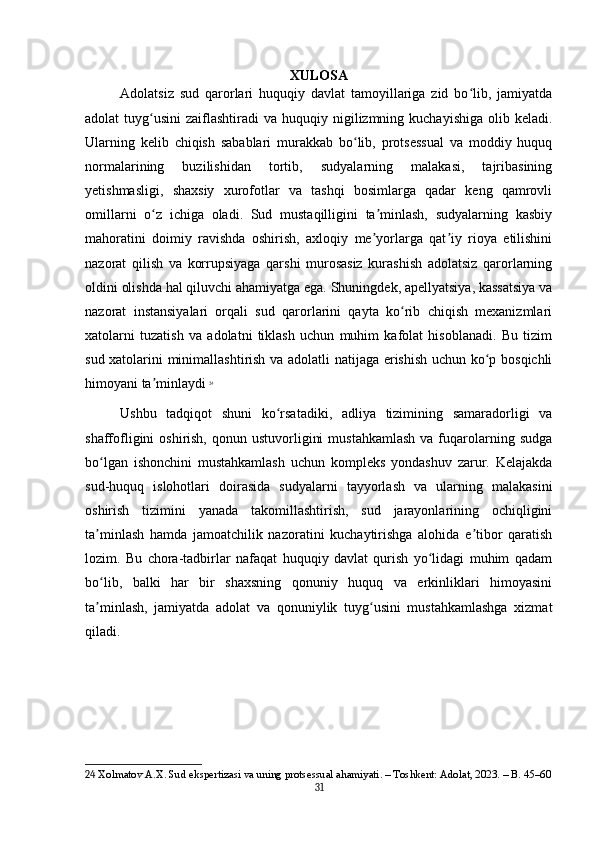 XULOSA
Adolatsiz   sud   qarorlari   huquqiy   davlat   tamoyillariga   zid   bo lib,   jamiyatdaʻ
adolat  tuyg usini   zaiflashtiradi  va  huquqiy nigilizmning kuchayishiga   olib keladi.	
ʻ
Ularning   kelib   chiqish   sabablari   murakkab   bo lib,   protsessual   va   moddiy   huquq	
ʻ
normalarining   buzilishidan   tortib,   sudyalarning   malakasi,   tajribasining
yetishmasligi,   shaxsiy   xurofotlar   va   tashqi   bosimlarga   qadar   keng   qamrovli
omillarni   o z   ichiga   oladi.   Sud   mustaqilligini   ta minlash,   sudyalarning   kasbiy	
ʻ ʼ
mahoratini   doimiy   ravishda   oshirish,   axloqiy   me yorlarga   qat iy   rioya   etilishini	
ʼ ʼ
nazorat   qilish   va   korrupsiyaga   qarshi   murosasiz   kurashish   adolatsiz   qarorlarning
oldini olishda hal qiluvchi ahamiyatga ega. Shuningdek, apellyatsiya, kassatsiya va
nazorat   instansiyalari   orqali   sud   qarorlarini   qayta   ko rib   chiqish   mexanizmlari	
ʻ
xatolarni   tuzatish   va   adolatni   tiklash   uchun   muhim   kafolat   hisoblanadi.   Bu   tizim
sud xatolarini minimallashtirish va adolatli natijaga erishish uchun ko p bosqichli	
ʻ
himoyani ta minlaydi	
ʼ   24
Ushbu   tadqiqot   shuni   ko rsatadiki,   adliya   tizimining   samaradorligi   va	
ʻ
shaffofligini  oshirish,  qonun  ustuvorligini   mustahkamlash   va fuqarolarning  sudga
bo lgan   ishonchini   mustahkamlash   uchun   kompleks   yondashuv   zarur.   Kelajakda	
ʻ
sud-huquq   islohotlari   doirasida   sudyalarni   tayyorlash   va   ularning   malakasini
oshirish   tizimini   yanada   takomillashtirish,   sud   jarayonlarining   ochiqligini
ta minlash   hamda   jamoatchilik   nazoratini   kuchaytirishga   alohida   e tibor   qaratish
ʼ ʼ
lozim.   Bu   chora-tadbirlar   nafaqat   huquqiy   davlat   qurish   yo lidagi   muhim   qadam	
ʻ
bo lib,   balki   har   bir   shaxsning   qonuniy   huquq   va   erkinliklari   himoyasini	
ʻ
ta minlash,   jamiyatda   adolat   va   qonuniylik   tuyg usini   mustahkamlashga   xizmat
ʼ ʻ
qiladi.
24  Xolmatov A.X. Sud ekspertizasi va uning protsessual ahamiyati. – Toshkent: Adolat, 2023. – B. 45–60
31 