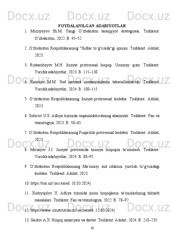 FOYDALANILGAN ADABIYOTLAR
1.   Mirziyoyev   Sh.M.   Yangi   O zbekiston   taraqqiyot   strategiyasi.   Toshkent:ʻ
O zbekiston, 2022. B. 45–52	
ʻ
2. O zbekiston  Respublikasining  "Sudlar  to g risida"gi  qonuni. Toshkent:  Adolat,	
ʻ ʻ ʻ
2023
3.   Rustamboyev   M.H.   Jinoyat   protsessual   huquqi.   Umumiy   qism.   Toshkent:
Yuridik adabiyotlar, 2023. B. 115–130
4.   Karimov   M.M.   Sud   nazorati   mexanizmlarini   takomillashtirish.   Toshkent:
Yuridik adabiyotlar, 2024. B. 100–115
5.   O zbekiston   Respublikasining   Jinoyat-protsessual   kodeksi.   Toshkent:   Adolat,
ʻ
2023
6. Sobirov U.S. Adliya tizimida raqamlashtirishning ahamiyati. Toshkent:  Fan va
texnologiya, 2023. B. 50–65
7. O zbekiston Respublikasining Fuqarolik protsessual kodeksi. Toshkent: Adolat,
ʻ
2023
8.   Mirzayev   J.J.   Jinoyat   protsessida   himoya   huquqini   ta minlash.   Toshkent:	
ʼ
Yuridik adabiyotlar, 2024. B. 80–95
9.   O zbekiston   Respublikasining   Ma muriy   sud   ishlarini   yuritish   to g risidagi	
ʻ ʼ ʻ ʻ
kodeksi. Toshkent: Adolat, 2023
10. https://lex.uz/ (accessed: 10.03.2024)
11.   Xudoyqulov   X.   Adliya   tizimida   inson   huquqlarini   ta minlashning   dolzarb	
ʼ
masalalari. Toshkent: Fan va texnologiya, 2022. B. 78–92
12. https://www.constitution.uz/ (accessed: 12.03.2024)
13. Saidov A.X. Huquq nazariyasi va davlat. Toshkent: Adolat, 2024. B. 210–235
32 