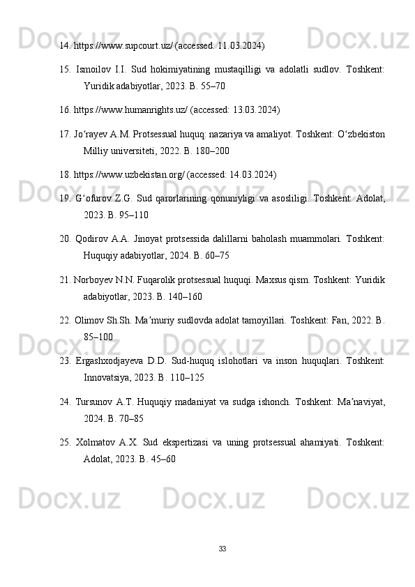 14. https://www.supcourt.uz/ (accessed: 11.03.2024)
15.   Ismoilov   I.I.   Sud   hokimiyatining   mustaqilligi   va   adolatli   sudlov.   Toshkent:
Yuridik adabiyotlar, 2023. B. 55–70
16. https://www.humanrights.uz/ (accessed: 13.03.2024)
17. Jo rayev A.M. Protsessual huquq: nazariya va amaliyot. Toshkent: O zbekistonʻ ʻ
Milliy universiteti, 2022. B. 180–200
18. https://www.uzbekistan.org/ (accessed: 14.03.2024)
19.   G ofurov   Z.G.   Sud   qarorlarining   qonuniyligi   va   asosliligi.   Toshkent:   Adolat,
ʻ
2023. B. 95–110
20.   Qodirov   A.A.   Jinoyat   protsessida   dalillarni   baholash   muammolari.   Toshkent:
Huquqiy adabiyotlar, 2024. B. 60–75
21. Norboyev N.N. Fuqarolik protsessual huquqi. Maxsus qism. Toshkent: Yuridik
adabiyotlar, 2023. B. 140–160
22. Olimov Sh.Sh. Ma muriy sudlovda adolat tamoyillari. Toshkent: Fan, 2022. B.	
ʼ
85–100
23.   Ergashxodjayeva   D.D.   Sud-huquq   islohotlari   va   inson   huquqlari.   Toshkent:
Innovatsiya, 2023. B. 110–125
24.   Tursunov   A.T.   Huquqiy   madaniyat   va   sudga   ishonch.   Toshkent:   Ma naviyat,	
ʼ
2024. B. 70–85
25.   Xolmatov   A.X.   Sud   ekspertizasi   va   uning   protsessual   ahamiyati.   Toshkent:
Adolat, 2023. B. 45–60
33 