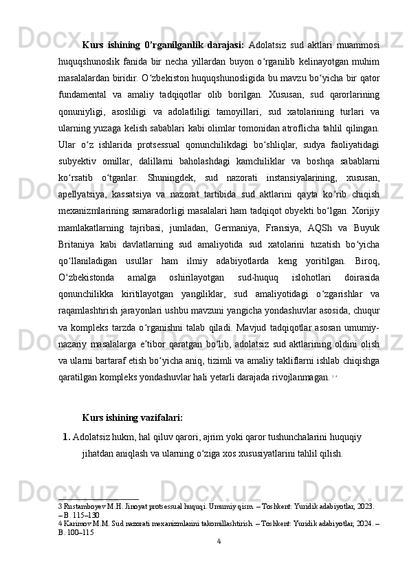 Kurs   ishining   0’rganilganlik   darajasi:   Adolatsiz   sud   aktlari   muammosi
huquqshunoslik   fanida   bir   necha   yillardan   buyon   o rganilib   kelinayotgan   muhimʻ
masalalardan biridir. O zbekiston huquqshunosligida bu mavzu bo yicha bir qator	
ʻ ʻ
fundamental   va   amaliy   tadqiqotlar   olib   borilgan.   Xususan,   sud   qarorlarining
qonuniyligi,   asosliligi   va   adolatliligi   tamoyillari,   sud   xatolarining   turlari   va
ularning yuzaga kelish sabablari kabi olimlar tomonidan atroflicha tahlil qilingan.
Ular   o z   ishlarida   protsessual   qonunchilikdagi   bo shliqlar,   sudya   faoliyatidagi	
ʻ ʻ
subyektiv   omillar,   dalillarni   baholashdagi   kamchiliklar   va   boshqa   sabablarni
ko rsatib   o tganlar.   Shuningdek,   sud   nazorati   instansiyalarining,   xususan,	
ʻ ʻ
apellyatsiya,   kassatsiya   va   nazorat   tartibida   sud   aktlarini   qayta   ko rib   chiqish	
ʻ
mexanizmlarining samaradorligi masalalari ham tadqiqot obyekti bo lgan. Xorijiy
ʻ
mamlakatlarning   tajribasi,   jumladan,   Germaniya,   Fransiya,   AQSh   va   Buyuk
Britaniya   kabi   davlatlarning   sud   amaliyotida   sud   xatolarini   tuzatish   bo yicha	
ʻ
qo llaniladigan   usullar   ham   ilmiy   adabiyotlarda   keng   yoritilgan.   Biroq,	
ʻ
O zbekistonda   amalga   oshirilayotgan   sud-huquq   islohotlari   doirasida
ʻ
qonunchilikka   kiritilayotgan   yangiliklar,   sud   amaliyotidagi   o zgarishlar   va	
ʻ
raqamlashtirish jarayonlari ushbu mavzuni yangicha yondashuvlar asosida, chuqur
va   kompleks   tarzda   o rganishni   talab   qiladi.   Mavjud   tadqiqotlar   asosan   umumiy-	
ʻ
nazariy   masalalarga   e tibor   qaratgan   bo lib,   adolatsiz   sud   aktlarining   oldini   olish
ʼ ʻ
va ularni bartaraf etish bo yicha aniq, tizimli va amaliy takliflarni ishlab chiqishga	
ʻ
qaratilgan kompleks yondashuvlar hali yetarli darajada rivojlanmagan.   3
  4
Kurs ishining vazifalari:
1.  Adolatsiz hukm, hal qiluv qarori, ajrim yoki qaror tushunchalarini huquqiy 
jihatdan aniqlash va ularning o ziga xos xususiyatlarini tahlil qilish.	
ʻ
3  Rustamboyev M.H. Jinoyat protsessual huquqi. Umumiy qism. – Toshkent: Yuridik adabiyotlar, 2023. 
– B. 115–130
4  Karimov M.M. Sud nazorati mexanizmlarini takomillashtirish. – Toshkent: Yuridik adabiyotlar, 2024. –
B. 100–115
4 