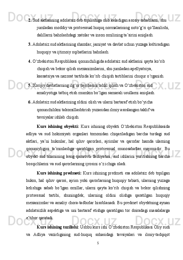 2.  Sud aktlarining adolatsiz deb topilishiga olib keladigan asosiy sabablarni, shu 
jumladan moddiy va protsessual huquq normalarining noto g ri qo llanilishi,ʻ ʻ ʻ
dalillarni baholashdagi xatolar va inson omilining ta sirini aniqlash.	
ʼ
3.  Adolatsiz sud aktlarining shaxslar, jamiyat va davlat uchun yuzaga keltiradigan
huquqiy va ijtimoiy oqibatlarini baholash.
4.  O zbekiston Respublikasi qonunchiligida adolatsiz sud aktlarini qayta ko rib 	
ʻ ʻ
chiqish va bekor qilish mexanizmlarini, shu jumladan apellyatsiya, 
kassatsiya va nazorat tartibida ko rib chiqish tartiblarini chuqur o rganish.	
ʻ ʻ
5.  Xorijiy davlatlarning ilg or tajribasini tahlil qilish va O zbekiston sud 	
ʻ ʻ
amaliyotiga tatbiq etish mumkin bo lgan samarali usullarni aniqlash.	
ʻ
6.  Adolatsiz sud aktlarining oldini olish va ularni bartaraf etish bo yicha 	
ʻ
qonunchilikni takomillashtirish yuzasidan ilmiy asoslangan taklif va 
tavsiyalar ishlab chiqish.
Kurs   ishining   obyekti:   Kurs   ishining   obyekti   O zbekiston   Respublikasida	
ʻ
adliya   va   sud   hokimiyati   organlari   tomonidan   chiqariladigan   barcha   turdagi   sud
aktlari,   ya ni   hukmlar,   hal   qiluv   qarorlari,   ajrimlar   va   qarorlar   hamda   ularning	
ʼ
qonuniyligini   ta minlashga   qaratilgan   protsessual   munosabatlar   majmuidir.   Bu	
ʼ
obyekt sud tizimining keng qamrovli faoliyatini, sud ishlarini yuritishning barcha
bosqichlarini va sud qarorlarining ijrosini o z ichiga oladi.	
ʻ
Kurs ishining predmeti:   Kurs ishining predmeti esa adolatsiz deb topilgan
hukm,   hal   qiluv   qarori,   ajrim   yoki   qarorlarning   huquqiy   tabiati,   ularning   yuzaga
kelishiga   sabab   bo lgan   omillar,   ularni   qayta   ko rib   chiqish   va   bekor   qilishning	
ʻ ʻ
protsessual   tartibi,   shuningdek,   ularning   oldini   olishga   qaratilgan   huquqiy
mexanizmlar va amaliy chora-tadbirlar hisoblanadi. Bu predmet obyektning aynan
adolatsizlik  aspektiga  va  uni  bartaraf   etishga  qaratilgan tor  doiradagi   masalalarga
e tibor qaratadi.	
ʼ
Kurs ishining tuzilishi:  Ushbu kurs ishi O zbekiston Respublikasi Oliy sudi	
ʻ
va   Adliya   vazirligining   sud-huquq   sohasidagi   tavsiyalari   va   ilmiy-tadqiqot
5 