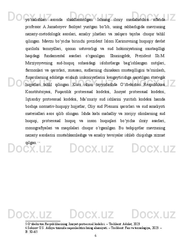 yo nalishlari   asosida   shakllantirilgan.   Ishning   ilmiy   maslahatchisi   sifatidaʻ
professor   A.Jumaboyev   faoliyat   yuritgan   bo lib,   uning   rahbarligida   mavzuning	
ʻ
nazariy-metodologik   asoslari,   amaliy   jihatlari   va   xalqaro   tajriba   chuqur   tahlil
qilingan.   Mavzu   bo yicha   birinchi   prezident   Islom   Karimovning   huquqiy   davlat	
ʻ
qurilishi   tamoyillari,   qonun   ustuvorligi   va   sud   hokimiyatining   mustaqilligi
haqidagi   fundamental   asarlari   o rganilgan.   Shuningdek,   Prezident   Sh.M.	
ʻ
Mirziyoyevning   sud-huquq   sohasidagi   islohotlarga   bag ishlangan   nutqlari,	
ʻ
farmonlari   va   qarorlari,   xususan,   sudlarning   chinakam   mustaqilligini   ta minlash,	
ʼ
fuqarolarning adolatga erishish imkoniyatlarini kengaytirishga qaratilgan strategik
hujjatlari   tahlil   qilingan.   Kurs   ishini   tayyorlashda   O zbekiston   Respublikasi	
ʻ
Konstitutsiyasi,   Fuqarolik   protsessual   kodeksi,   Jinoyat   protsessual   kodeksi,
Iqtisodiy   protsessual   kodeksi,   Ma muriy   sud   ishlarini   yuritish   kodeksi   hamda	
ʼ
boshqa   normativ-huquqiy   hujjatlar,   Oliy   sud   Plenumi   qarorlari   va   sud   amaliyoti
materiallari   asos   qilib   olingan.   Ishda   kabi   mahalliy   va   xorijiy   olimlarning   sud
huquqi,   protsessual   huquq   va   inson   huquqlari   bo yicha   ilmiy   asarlari,	
ʻ
monografiyalari   va   maqolalari   chuqur   o rganilgan.   Bu   tadqiqotlar   mavzuning	
ʻ
nazariy   asoslarini   mustahkamlashga   va   amaliy   tavsiyalar   ishlab   chiqishga   xizmat
qilgan.   5
  6
5  O zbekiston Respublikasining Jinoyat-protsessual kodeksi. – Toshkent: Adolat, 2023	
ʻ
6  Sobirov U.S. Adliya tizimida raqamlashtirishning ahamiyati. – Toshkent: Fan va texnologiya, 2023. – 
B. 50–65
6 