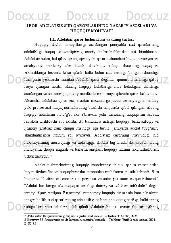 I BOB. ADOLATSIZ SUD QARORLARINING NAZARIY ASOSLARI VA
HUQUQIY MOHIYATI
1.1. Adolatsiz qaror tushunchasi va uning turlari
Huquqiy   davlat   tamoyillariga   asoslangan   jamiyatda   sud   qarorlarining
adolatliligi   huquq   ustuvorligining   asosiy   ko rsatkichlaridan   biri   hisoblanadi.ʻ
Adolatsiz hukm, hal qiluv qarori, ajrim yoki qaror tushunchasi huquq nazariyasi va
amaliyotida   markaziy   o rin   tutadi,   chunki   u   nafaqat   shaxsning   huquq   va	
ʻ
erkinliklariga   bevosita   ta sir   qiladi,   balki   butun   sud   tizimiga   bo lgan   ishonchga
ʼ ʻ
ham   putur   yetkazishi   mumkin.   Adolatli   qaror   deganda,   qonun   normalariga   qat iy	
ʼ
rioya   qilingan   holda,   ishning   haqiqiy   holatlariga   mos   keladigan,   dalillarga
asoslangan va shaxsning qonuniy manfaatlarini himoya qiluvchi qaror tushuniladi.
Aksincha,   adolatsiz   qaror   esa,   mazkur   mezonlarga   javob   bermaydigan,   moddiy
yoki   protsessual   huquq   normalarining   buzilishi   natijasida   qabul   qilingan,   ishning
haqiqiy   holatlarini   noto g ri   aks   ettiruvchi   yoki   shaxsning   huquqlarini   asossiz	
ʻ ʻ
ravishda   cheklovchi   sud   aktidir.   Bu   tushuncha   nafaqat   huquqiy,   balki   axloqiy   va
ijtimoiy   jihatdan   ham   chuqur   ma noga   ega   bo lib,   jamiyatda   adolat   tuyg usini	
ʼ ʻ ʻ
shakllantirishda   muhim   rol   o ynaydi.   Adolatsiz   qarorning   mavjudligi   sud	
ʻ
hokimiyatining   mustaqilligi   va   xolisligiga   shubha   tug diradi,   shu   sababli   uning	
ʻ
mohiyatini   chuqur   anglash   va  turlarini   aniqlash   huquqiy  tizimni   takomillashtirish
uchun zarurdir.   7
  8
Adolat   tushunchasining   huquqiy   kontekstdagi   talqini   qadim   zamonlardan
buyon faylasuflar  va  huquqshunoslar  tomonidan  muhokama qilinib kelinadi.  Rim
huquqida   “Justitia   est   constans   et   perpetua   voluntas   jus   suum   cuique   tribuendi”
“Adolat   har   kimga   o z   huquqini   berishga   doimiy   va   uzluksiz   intilishdir”   degan	
ʻ
tamoyil ilgari  surilgan. Bu tamoyil  zamonaviy huquqiy tizimlarda ham  o z aksini	
ʻ
topgan bo lib, sud qarorlarining adolatliligi nafaqat qonunning harfiga, balki uning	
ʻ
ruhiga   ham   mos   kelishini   talab   qiladi.   Adolatsizlik   esa,   aynan   shu   tamoyilning
7  O zbekiston Respublikasining Fuqarolik protsessual kodeksi. – Toshkent: Adolat, 2023	
ʻ
8  Mirzayev J.J. Jinoyat protsessida himoya huquqini ta minlash. – Toshkent: Yuridik adabiyotlar, 2024. –	
ʼ
B. 80–95
7 