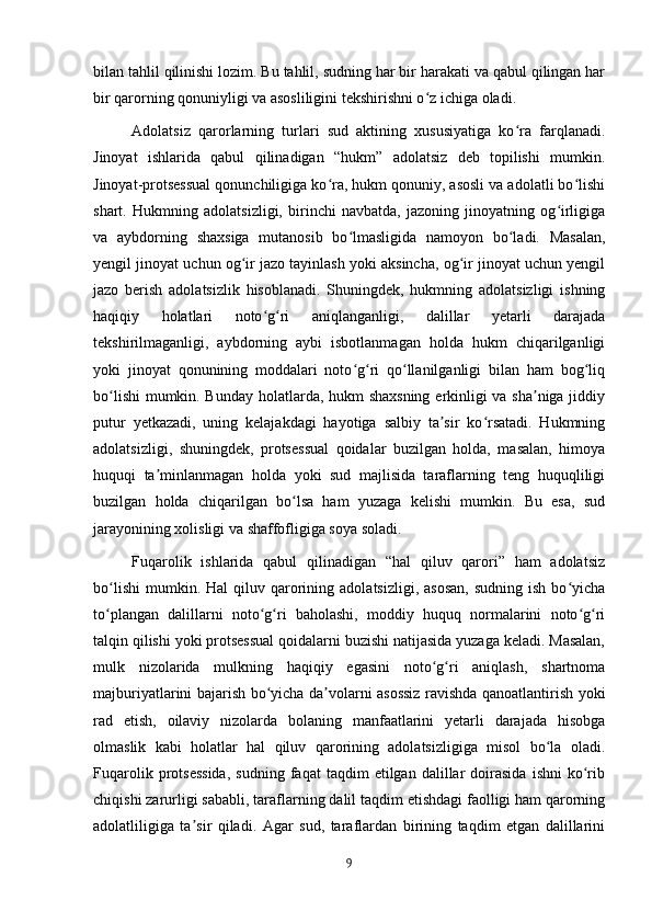 bilan tahlil qilinishi lozim. Bu tahlil, sudning har bir harakati va qabul qilingan har
bir qarorning qonuniyligi va asosliligini tekshirishni o z ichiga oladi.ʻ
Adolatsiz   qarorlarning   turlari   sud   aktining   xususiyatiga   ko ra   farqlanadi.	
ʻ
Jinoyat   ishlarida   qabul   qilinadigan   “hukm”   adolatsiz   deb   topilishi   mumkin.
Jinoyat-protsessual qonunchiligiga ko ra, hukm qonuniy, asosli va adolatli bo lishi	
ʻ ʻ
shart.   Hukmning   adolatsizligi,   birinchi   navbatda,   jazoning   jinoyatning   og irligiga	
ʻ
va   aybdorning   shaxsiga   mutanosib   bo lmasligida   namoyon   bo ladi.   Masalan,	
ʻ ʻ
yengil jinoyat uchun og ir jazo tayinlash yoki aksincha, og ir jinoyat uchun yengil	
ʻ ʻ
jazo   berish   adolatsizlik   hisoblanadi.   Shuningdek,   hukmning   adolatsizligi   ishning
haqiqiy   holatlari   noto g ri   aniqlanganligi,   dalillar   yetarli   darajada	
ʻ ʻ
tekshirilmaganligi,   aybdorning   aybi   isbotlanmagan   holda   hukm   chiqarilganligi
yoki   jinoyat   qonunining   moddalari   noto g ri   qo llanilganligi   bilan   ham   bog liq	
ʻ ʻ ʻ ʻ
bo lishi  mumkin. Bunday holatlarda, hukm shaxsning erkinligi va sha niga jiddiy	
ʻ ʼ
putur   yetkazadi,   uning   kelajakdagi   hayotiga   salbiy   ta sir   ko rsatadi.   Hukmning	
ʼ ʻ
adolatsizligi,   shuningdek,   protsessual   qoidalar   buzilgan   holda,   masalan,   himoya
huquqi   ta minlanmagan   holda   yoki   sud   majlisida   taraflarning   teng   huquqliligi	
ʼ
buzilgan   holda   chiqarilgan   bo lsa   ham   yuzaga   kelishi   mumkin.   Bu   esa,   sud	
ʻ
jarayonining xolisligi va shaffofligiga soya soladi.
Fuqarolik   ishlarida   qabul   qilinadigan   “hal   qiluv   qarori”   ham   adolatsiz
bo lishi   mumkin.  Hal   qiluv  qarorining  adolatsizligi,  asosan,  sudning   ish  bo yicha	
ʻ ʻ
to plangan   dalillarni   noto g ri   baholashi,   moddiy   huquq   normalarini   noto g ri
ʻ ʻ ʻ ʻ ʻ
talqin qilishi yoki protsessual qoidalarni buzishi natijasida yuzaga keladi. Masalan,
mulk   nizolarida   mulkning   haqiqiy   egasini   noto g ri   aniqlash,   shartnoma	
ʻ ʻ
majburiyatlarini bajarish bo yicha da volarni asossiz ravishda qanoatlantirish yoki	
ʻ ʼ
rad   etish,   oilaviy   nizolarda   bolaning   manfaatlarini   yetarli   darajada   hisobga
olmaslik   kabi   holatlar   hal   qiluv   qarorining   adolatsizligiga   misol   bo la   oladi.	
ʻ
Fuqarolik   protsessida,   sudning   faqat   taqdim   etilgan   dalillar   doirasida   ishni   ko rib	
ʻ
chiqishi zarurligi sababli, taraflarning dalil taqdim etishdagi faolligi ham qarorning
adolatliligiga   ta sir   qiladi.   Agar   sud,   taraflardan   birining   taqdim   etgan   dalillarini	
ʼ
9 