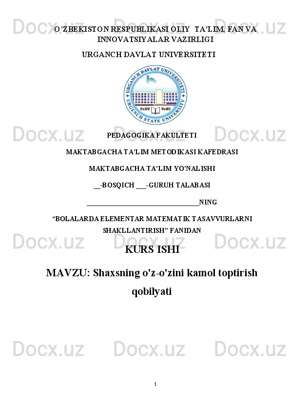 O’ ZBEKISTON RESPUBLIKASI OLIY  TA’LIM, FAN VA
INNOVATSIYALAR VAZIRLIGI
URGANCH DAVLAT UNIVERSITETI
PEDAGOGIKA FAKULTETI
MAKTABGACHA TA’LIM METODIKASI KAFEDRASI
MAKTABGACHA TA’LIM YO’NALISHI
__-BOSQICH ___-GURUH TALABASI
_________________________________NING
“BOLALARDA ELEMENTAR MATEMATIK TASAVVURLARNI
SHAKLLANTIRISH” FANIDAN
KURS ISHI
MAVZU:  Shaxsning o'z-o'zini kamol toptirish
qobilyati
1 