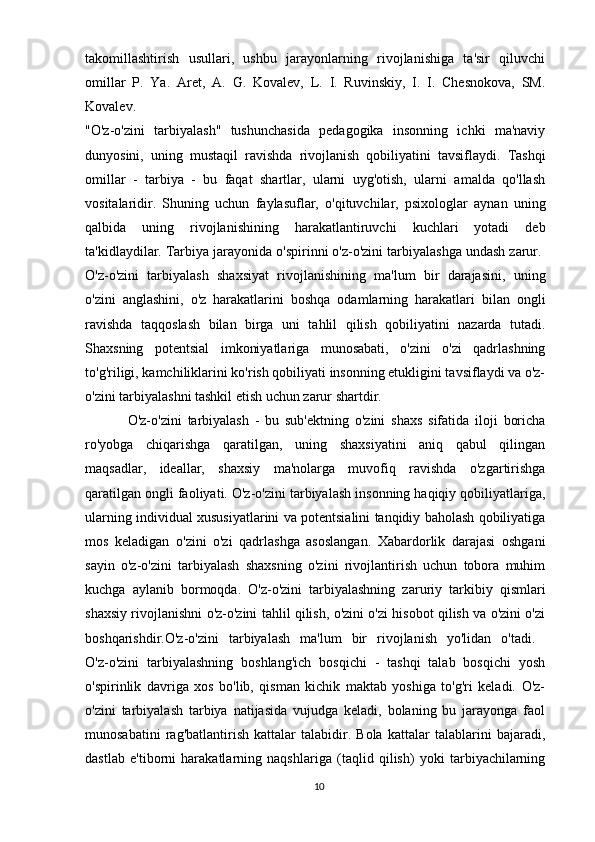 takomillashtirish   usullari,   ushbu   jarayonlarning   rivojlanishiga   ta'sir   qiluvchi
omillar   P.   Ya.   Aret,   A.   G.   Kovalev,   L.   I.   Ruvinskiy,   I.   I.   Chesnokova,   SM.
Kovalev.  
"O'z-o'zini   tarbiyalash"   tushunchasida   pedagogika   insonning   ichki   ma'naviy
dunyosini,   uning   mustaqil   ravishda   rivojlanish   qobiliyatini   tavsiflaydi.   Tashqi
omillar   -   tarbiya   -   bu   faqat   shartlar,   ularni   uyg'otish,   ularni   amalda   qo'llash
vositalaridir.   Shuning   uchun   faylasuflar,   o'qituvchilar,   psixologlar   aynan   uning
qalbida   uning   rivojlanishining   harakatlantiruvchi   kuchlari   yotadi   deb
ta'kidlaydilar. Tarbiya jarayonida o'spirinni o'z-o'zini tarbiyalashga undash zarur. 
O'z-o'zini   tarbiyalash   shaxsiyat   rivojlanishining   ma'lum   bir   darajasini,   uning
o'zini   anglashini,   o'z   harakatlarini   boshqa   odamlarning   harakatlari   bilan   ongli
ravishda   taqqoslash   bilan   birga   uni   tahlil   qilish   qobiliyatini   nazarda   tutadi.
Shaxsning   potentsial   imkoniyatlariga   munosabati,   o'zini   o'zi   qadrlashning
to'g'riligi, kamchiliklarini ko'rish qobiliyati insonning etukligini tavsiflaydi va o'z-
o'zini tarbiyalashni tashkil etish uchun zarur shartdir. 
O'z-o'zini   tarbiyalash   -   bu   sub'ektning   o'zini   shaxs   sifatida   iloji   boricha
ro'yobga   chiqarishga   qaratilgan,   uning   shaxsiyatini   aniq   qabul   qilingan
maqsadlar,   ideallar,   shaxsiy   ma'nolarga   muvofiq   ravishda   o'zgartirishga
qaratilgan ongli faoliyati. O'z-o'zini tarbiyalash insonning haqiqiy qobiliyatlariga,
ularning individual xususiyatlarini va potentsialini tanqidiy baholash qobiliyatiga
mos   keladigan   o'zini   o'zi   qadrlashga   asoslangan.   Xabardorlik   darajasi   oshgani
sayin   o'z-o'zini   tarbiyalash   shaxsning   o'zini   rivojlantirish   uchun   tobora   muhim
kuchga   aylanib   bormoqda.   O'z-o'zini   tarbiyalashning   zaruriy   tarkibiy   qismlari
shaxsiy rivojlanishni o'z-o'zini tahlil qilish, o'zini o'zi hisobot qilish va o'zini o'zi
boshqarishdir.O'z-o'zini   tarbiyalash   ma'lum   bir   rivojlanish   yo'lidan   o'tadi.  
O'z-o'zini   tarbiyalashning   boshlang'ich   bosqichi   -   tashqi   talab   bosqichi   yosh
o'spirinlik   davriga   xos   bo'lib,   qisman   kichik   maktab   yoshiga   to'g'ri   keladi.   O'z-
o'zini   tarbiyalash   tarbiya   natijasida   vujudga   keladi,   bolaning   bu   jarayonga   faol
munosabatini   rag'batlantirish   kattalar   talabidir.   Bola   kattalar   talablarini   bajaradi,
dastlab   e'tiborni   harakatlarning   naqshlariga   (taqlid   qilish)   yoki   tarbiyachilarning
10 