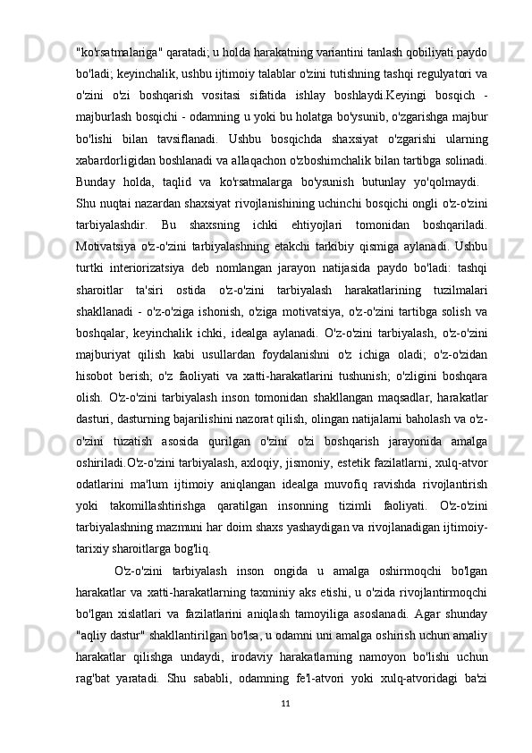 "ko'rsatmalariga" qaratadi; u holda harakatning variantini tanlash qobiliyati paydo
bo'ladi; keyinchalik, ushbu ijtimoiy talablar o'zini tutishning tashqi regulyatori va
o'zini   o'zi   boshqarish   vositasi   sifatida   ishlay   boshlaydi.Keyingi   bosqich   -
majburlash bosqichi - odamning u yoki bu holatga bo'ysunib, o'zgarishga majbur
bo'lishi   bilan   tavsiflanadi.   Ushbu   bosqichda   shaxsiyat   o'zgarishi   ularning
xabardorligidan boshlanadi va allaqachon o'zboshimchalik bilan tartibga solinadi.
Bunday   holda,   taqlid   va   ko'rsatmalarga   bo'ysunish   butunlay   yo'qolmaydi.  
Shu nuqtai nazardan shaxsiyat  rivojlanishining uchinchi bosqichi ongli o'z-o'zini
tarbiyalashdir.   Bu   shaxsning   ichki   ehtiyojlari   tomonidan   boshqariladi.
Motivatsiya   o'z-o'zini   tarbiyalashning   etakchi   tarkibiy   qismiga   aylanadi.   Ushbu
turtki   interiorizatsiya   deb   nomlangan   jarayon   natijasida   paydo   bo'ladi:   tashqi
sharoitlar   ta'siri   ostida   o'z-o'zini   tarbiyalash   harakatlarining   tuzilmalari
shakllanadi   -   o'z-o'ziga   ishonish,   o'ziga   motivatsiya,   o'z-o'zini   tartibga   solish   va
boshqalar,   keyinchalik   ichki,   idealga   aylanadi.   O'z-o'zini   tarbiyalash,   o'z-o'zini
majburiyat   qilish   kabi   usullardan   foydalanishni   o'z   ichiga   oladi;   o'z-o'zidan
hisobot   berish;   o'z   faoliyati   va   xatti-harakatlarini   tushunish;   o'zligini   boshqara
olish.   O'z-o'zini   tarbiyalash   inson   tomonidan   shakllangan   maqsadlar,   harakatlar
dasturi, dasturning bajarilishini nazorat qilish, olingan natijalarni baholash va o'z-
o'zini   tuzatish   asosida   qurilgan   o'zini   o'zi   boshqarish   jarayonida   amalga
oshiriladi.O'z-o'zini tarbiyalash, axloqiy, jismoniy, estetik fazilatlarni, xulq-atvor
odatlarini   ma'lum   ijtimoiy   aniqlangan   idealga   muvofiq   ravishda   rivojlantirish
yoki   takomillashtirishga   qaratilgan   insonning   tizimli   faoliyati.   O'z-o'zini
tarbiyalashning mazmuni har doim shaxs yashaydigan va rivojlanadigan ijtimoiy-
tarixiy sharoitlarga bog'liq. 
O'z-o'zini   tarbiyalash   inson   ongida   u   amalga   oshirmoqchi   bo'lgan
harakatlar   va   xatti-harakatlarning   taxminiy   aks   etishi,   u   o'zida   rivojlantirmoqchi
bo'lgan   xislatlari   va   fazilatlarini   aniqlash   tamoyiliga   asoslanadi.   Agar   shunday
"aqliy dastur" shakllantirilgan bo'lsa, u odamni uni amalga oshirish uchun amaliy
harakatlar   qilishga   undaydi,   irodaviy   harakatlarning   namoyon   bo'lishi   uchun
rag'bat   yaratadi.   Shu   sababli,   odamning   fe'l-atvori   yoki   xulq-atvoridagi   ba'zi
11 