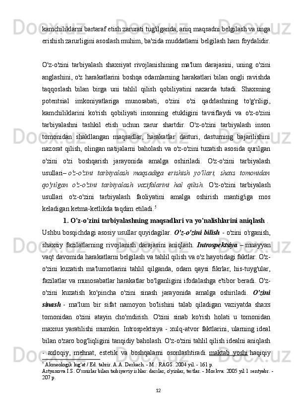 kamchiliklarni bartaraf etish zarurati tug'ilganda, aniq maqsadni belgilash va unga
erishish zarurligini asoslash muhim, ba'zida muddatlarni belgilash ham foydalidir.
O'z-o'zini   tarbiyalash   shaxsiyat   rivojlanishining   ma'lum   darajasini,   uning   o'zini
anglashini, o'z harakatlarini  boshqa odamlarning harakatlari  bilan ongli  ravishda
taqqoslash   bilan   birga   uni   tahlil   qilish   qobiliyatini   nazarda   tutadi.   Shaxsning
potentsial   imkoniyatlariga   munosabati,   o'zini   o'zi   qadrlashning   to'g'riligi,
kamchiliklarini   ko'rish   qobiliyati   insonning   etukligini   tavsiflaydi   va   o'z-o'zini
tarbiyalashni   tashkil   etish   uchun   zarur   shartdir.   O'z-o'zini   tarbiyalash   inson
tomonidan   shakllangan   maqsadlar,   harakatlar   dasturi,   dasturning   bajarilishini
nazorat qilish, olingan natijalarni baholash va o'z-o'zini tuzatish asosida qurilgan
o'zini   o'zi   boshqarish   jarayonida   amalga   oshiriladi.   O'z-o'zini   tarbiyalash
usullari–   o'z-o'zini   tarbiyalash   maqsadiga   erishish   yo'llari,   shaxs   tomonidan
qo'yilgan   o'z-o'zini   tarbiyalash   vazifalarini   hal   qilish.   O'z-o'zini   tarbiyalash
usullari   o'z-o'zini   tarbiyalash   faoliyatini   amalga   oshirish   mantig'iga   mos
keladigan ketma-ketlikda taqdim etiladi. 5
 
1. O'z-o'zini tarbiyalashning maqsadlari va yo'nalishlarini aniqlash   . 
Ushbu bosqichdagi asosiy usullar quyidagilar.  O'z-o'zini bilish   - o'zini o'rganish,
shaxsiy   fazilatlarning   rivojlanish   darajasini   aniqlash.   Introspektsiya   –   muayyan
vaqt davomida harakatlarni belgilash va tahlil qilish va o'z hayotidagi faktlar. O'z-
o'zini   kuzatish   ma'lumotlarini   tahlil   qilganda,   odam   qaysi   fikrlar,   his-tuyg'ular,
fazilatlar va munosabatlar harakatlar bo'lganligini ifodalashga e'tibor beradi. O'z-
o'zini   kuzatish   ko'pincha   o'zini   sinash   jarayonida   amalga   oshiriladi.   O'zini
sinash   -   ma'lum   bir   sifat   namoyon   bo'lishini   talab   qiladigan   vaziyatda   shaxs
tomonidan   o'zini   atayin   cho'mdirish.   O'zini   sinab   ko'rish   holati   u   tomonidan
maxsus   yaratilishi   mumkin.   Introspektsiya   -   xulq-atvor   faktlarini,   ularning   ideal
bilan o'zaro bog'liqligini tanqidiy baholash. O'z-o'zini tahlil qilish idealni aniqlash
-   axloqiy,   mehnat,   estetik   va   boshqalarni   osonlashtiradi.   maktab   yoshi   haqiqiy
5
  Akmeologik lug'at / Ed. tahrir. A.A. Derkach. - M.: RAGS. 2004 yil. - 161 p. 
Artyuxova I.S. O'smirlar bilan tarbiyaviy ishlar: darslar, o'yinlar, testlar. - Moskva: 2005 yil 1 sentyabr. -
207 p. 
12 