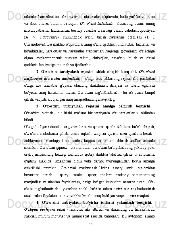 odamlar ham ideal bo'lishi mumkin - ota-onalar, o'qituvchi; katta yoshlarda - kino
va   shou-biznes   butlari,   o'rtoqlar.   O'z-o'zini   baholash   -   shaxsning   o'zini,   uning
imkoniyatlarini, fazilatlarini, boshqa odamlar orasidagi o'rnini baholash qobiliyati
(A.   V.   Petrovskiy),   shuningdek   o'zini   bilish   natijasini   belgilash   (I.   I.
Chesnokova). Bu maktab o'quvchilarining o'zini qadrlash, individual fazilatlar va
ko'nikmalar,   harakatlar   va   harakatlar   standartlari   haqidagi   g'oyalarini   o'z   ichiga
olgan   ko'pkomponentli   shaxsiy   ta'lim;   ehtiyojlar,   o'z-o'zini   bilish   va   o'zini
qadrlash faoliyatiga qiziqish va ijodkorlik. 
2.   O'z-o'zini   tarbiyalash   rejasini   ishlab   chiqish   bosqichi.   O'z-o'zini
majburiyat   (o'z-o'zini   dasturlash)   -   o'ziga   xos   ishlarning   rejasi,   shu   jumladan
o'ziga   xos   fazilatlar   g'oyasi,   ularning   shakllanish   darajasi   va   ularni   egallash
bo'yicha   aniq   harakatlar   tizimi.   O'z-o'zini   rag'batlantirish   -   bu   o'z-o'zini   tanqid
qilish, vaqtida aniqlangan aniq maqsadlarning mavjudligi. 
3.   O'z-o'zini   tarbiyalash   rejasini   amalga   oshirish   bosqichi.  
O'z-o'zini   o'qitish   -   bir   kishi   ma'lum   bir   vaziyatda   o'z   harakatlarini   oldindan
biladi.  
O'ziga bo'lgan ishonch   - argumentlarni va qarama-qarshi dalillarni ko'rib chiqish,
o'z-o'zini   muhokama   qilish,   o'zini   oqlash,   zanjirni   qurish:   men   qilishim   kerak   -
xohlayman   -   mantiqiy   tahlil,   sintez,   taqqoslash,   umumlashtirish   usullari   asosida
mumkin. O'z-o'zini gipnoz   - o'z nomidan, o'z-o'zini tarbiyalashning yakuniy yoki
oraliq   natijasining   hozirgi   zamonida   ijobiy   shaklda   talaffuz   qilish.   U   avtomatik
o'qitish   shaklida,   uxlashdan   oldin   yoki   darhol   uyg'onganidan   keyin   amalga
oshirilishi   mumkin.   O'z-o'zini   majburlash.   Uning   asosiy   usuli:   o'z-o'zidan
buyurtma   berish   -   qat'iy,   ramkali   qaror;   ma'lum   irodaviy   harakatlarning
mavjudligi   va   ulardan   foydalanish,   o'ziga   bo'lgan   ishonchni   nazarda  tutadi.   O'z-
o'zini   rag'batlantirish   -   yumshoq   shakl;   ba'zida   odam   o'zini   o'zi   rag'batlantirish
usullaridan foydalanadi: kundalikka kirish, uzoq kutilgan voqea, o'zini maqtash. 
4.   O'z-o'zini   tarbiyalash   bo'yicha   ishlarni   yakunlash   bosqichi.  
O'zligini   boshqara   olish   -   ratsional   aks   ettirish   va   shaxsning   o'z   harakatlarini
shaxsan   muhim   motivlar   va   munosabat   asosida   baholashi.   Bu   avtonom,   ammo
13 