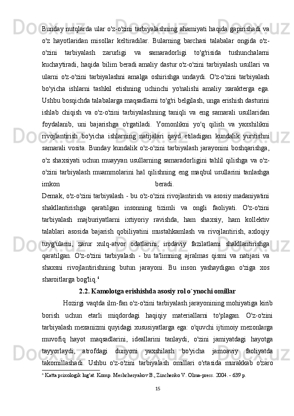 Bunday nutqlarda ular o'z-o'zini tarbiyalashning ahamiyati haqida gapirishadi va
o'z   hayotlaridan   misollar   keltiradilar.   Bularning   barchasi   talabalar   ongida   o'z-
o'zini   tarbiyalash   zarurligi   va   samaradorligi   to'g'risida   tushunchalarni
kuchaytiradi,   haqida   bilim   beradi   amaliy   dastur   o'z-o'zini   tarbiyalash   usullari   va
ularni   o'z-o'zini   tarbiyalashni   amalga   oshirishga   undaydi.   O'z-o'zini   tarbiyalash
bo'yicha   ishlarni   tashkil   etishning   uchinchi   yo'nalishi   amaliy   xarakterga   ega.
Ushbu bosqichda talabalarga maqsadlarni to'g'ri belgilash, unga erishish dasturini
ishlab   chiqish   va   o'z-o'zini   tarbiyalashning   taniqli   va   eng   samarali   usullaridan
foydalanib,   uni   bajarishga   o'rgatiladi.   Yomonlikni   yo'q   qilish   va   yaxshilikni
rivojlantirish   bo'yicha   ishlarning   natijalari   qayd   etiladigan   kundalik   yuritishni
samarali   vosita.   Bunday   kundalik   o'z-o'zini   tarbiyalash   jarayonini   boshqarishga,
o'z   shaxsiyati   uchun   muayyan   usullarning   samaradorligini   tahlil   qilishga   va   o'z-
o'zini   tarbiyalash   muammolarini   hal   qilishning   eng   maqbul   usullarini   tanlashga
imkon   beradi.  
Demak, o'z-o'zini tarbiyalash - bu o'z-o'zini rivojlantirish va asosiy madaniyatini
shakllantirishga   qaratilgan   insonning   tizimli   va   ongli   faoliyati.   O'z-o'zini
tarbiyalash   majburiyatlarni   ixtiyoriy   ravishda,   ham   shaxsiy,   ham   kollektiv
talablari   asosida   bajarish   qobiliyatini   mustahkamlash   va   rivojlantirish,   axloqiy
tuyg'ularni,   zarur   xulq-atvor   odatlarini,   irodaviy   fazilatlarni   shakllantirishga
qaratilgan.   O'z-o'zini   tarbiyalash   -   bu   ta'limning   ajralmas   qismi   va   natijasi   va
shaxsni   rivojlantirishning   butun   jarayoni.   Bu   inson   yashaydigan   o'ziga   xos
sharoitlarga bog'liq. 6
2.2. Kamolotga erishishda asosiy rol o`ynochi omillar
Hozirgi vaqtda ilm-fan o'z-o'zini tarbiyalash jarayonining mohiyatiga kirib
borish   uchun   etarli   miqdordagi   haqiqiy   materiallarni   to'plagan.   O'z-o'zini
tarbiyalash  mexanizmi  quyidagi  xususiyatlarga  ega:  o'quvchi  ijtimoiy mezonlarga
muvofiq   hayot   maqsadlarini,   ideallarini   tanlaydi,   o'zini   jamiyatdagi   hayotga
tayyorlaydi,   atrofdagi   dunyoni   yaxshilash   bo'yicha   jamoaviy   faoliyatda
takomillashadi.   Ushbu   o'z-o'zini   tarbiyalash   omillari   o'rtasida   murakkab   o'zaro
6
  Katta psixologik lug'at. Komp. Meshcheryakov B., Zinchenko V. Olma-press. 2004. - 639 p. 
15 