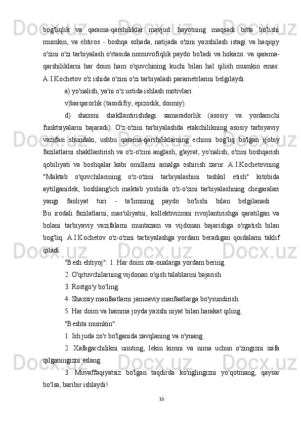 bog'liqlik   va   qarama-qarshiliklar   mavjud:   hayotning   maqsadi   bitta   bo'lishi
mumkin,   va   ehtiros   -   boshqa   sohada,   natijada   o'zini   yaxshilash   istagi   va   haqiqiy
o'zini o'zi tarbiyalash o'rtasida nomuvofiqlik paydo bo'ladi va hokazo. va qarama-
qarshiliklarni   har   doim   ham   o'quvchining   kuchi   bilan   hal   qilish   mumkin   emas.
A.I.Kochetov o'z ishida o'zini o'zi tarbiyalash parametrlarini belgilaydi: 
a) yo'nalish, ya'ni o'z ustida ishlash motivlari. 
v)barqarorlik (tasodifiy, epizodik, doimiy). 
d)   shaxsni   shakllantirishdagi   samaradorlik   (asosiy   va   yordamchi
funktsiyalarni   bajaradi).   O'z-o'zini   tarbiyalashda   etakchilikning   asosiy   tarbiyaviy
vazifasi   shundaki,   ushbu   qarama-qarshiliklarning   echimi   bog'liq   bo'lgan   ijobiy
fazilatlarni shakllantirish va o'z-o'zini anglash, g'ayrat, yo'nalish, o'zini boshqarish
qobiliyati   va   boshqalar   kabi   omillarni   amalga   oshirish   zarur.   A.I.Kochetovning
"Maktab   o'quvchilarining   o'z-o'zini   tarbiyalashini   tashkil   etish"   kitobida
aytilganidek,   boshlang'ich   maktab   yoshida   o'z-o'zini   tarbiyalashning   chegaralari
yangi   faoliyat   turi   -   ta'limning   paydo   bo'lishi   bilan   belgilanadi.  
Bu   irodali   fazilatlarni,   mas'uliyatni,   kollektivizmni   rivojlantirishga   qaratilgan   va
bolani   tarbiyaviy   vazifalarni   muntazam   va   vijdonan   bajarishga   o'rgatish   bilan
bog'liq.   A.I.Kochetov   o'z-o'zini   tarbiyalashga   yordam   beradigan   qoidalarni   taklif
qiladi.
"Besh ehtiyoj": 1. Har doim ota-onalarga yordam bering. 
2. O'qituvchilarning vijdonan o'qish talablarini bajarish. 
3. Rostgo'y bo'ling. 
4. Shaxsiy manfaatlarni jamoaviy manfaatlarga bo'ysundirish. 
5. Har doim va hamma joyda yaxshi niyat bilan harakat qiling. 
"Beshta mumkin": 
1. Ish juda zo'r bo'lganida zavqlaning va o'ynang. 
2.   Xafagarchilikni   unuting,   lekin   kimni   va   nima   uchun   o'zingizni   xafa
qilganingizni eslang. 
3.   Muvaffaqiyatsiz   bo'lgan   taqdirda   ko'nglingizni   yo'qotmang,   qaysar
bo'lsa, baribir ishlaydi! 
16 