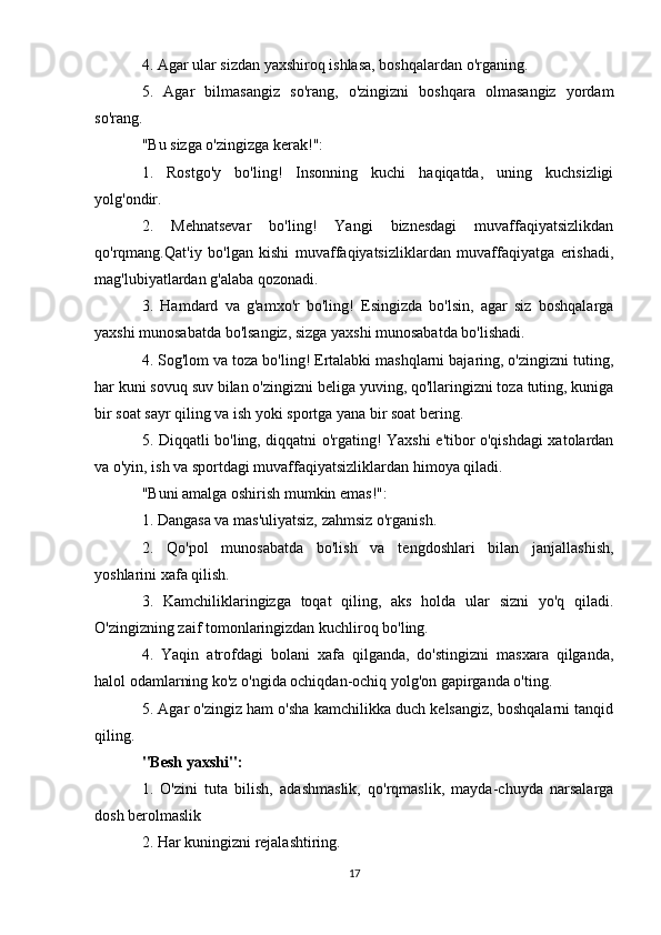 4. Agar ular sizdan yaxshiroq ishlasa, boshqalardan o'rganing. 
5.   Agar   bilmasangiz   so'rang,   o'zingizni   boshqara   olmasangiz   yordam
so'rang. 
"Bu sizga o'zingizga kerak!": 
1.   Rostgo'y   bo'ling!   Insonning   kuchi   haqiqatda,   uning   kuchsizligi
yolg'ondir. 
2.   Mehnatsevar   bo'ling!   Yangi   biznesdagi   muvaffaqiyatsizlikdan
qo'rqmang.Qat'iy   bo'lgan   kishi   muvaffaqiyatsizliklardan   muvaffaqiyatga   erishadi,
mag'lubiyatlardan g'alaba qozonadi. 
3.   Hamdard   va   g'amxo'r   bo'ling!   Esingizda   bo'lsin,   agar   siz   boshqalarga
yaxshi munosabatda bo'lsangiz, sizga yaxshi munosabatda bo'lishadi. 
4. Sog'lom va toza bo'ling! Ertalabki mashqlarni bajaring, o'zingizni tuting,
har kuni sovuq suv bilan o'zingizni beliga yuving, qo'llaringizni toza tuting, kuniga
bir soat sayr qiling va ish yoki sportga yana bir soat bering. 
5. Diqqatli bo'ling, diqqatni o'rgating! Yaxshi e'tibor o'qishdagi xatolardan
va o'yin, ish va sportdagi muvaffaqiyatsizliklardan himoya qiladi. 
"Buni amalga oshirish mumkin emas!": 
1. Dangasa va mas'uliyatsiz, zahmsiz o'rganish. 
2.   Qo'pol   munosabatda   bo'lish   va   tengdoshlari   bilan   janjallashish,
yoshlarini xafa qilish. 
3.   Kamchiliklaringizga   toqat   qiling,   aks   holda   ular   sizni   yo'q   qiladi.
O'zingizning zaif tomonlaringizdan kuchliroq bo'ling. 
4.   Yaqin   atrofdagi   bolani   xafa   qilganda,   do'stingizni   masxara   qilganda,
halol odamlarning ko'z o'ngida ochiqdan-ochiq yolg'on gapirganda o'ting. 
5. Agar o'zingiz ham o'sha kamchilikka duch kelsangiz, boshqalarni tanqid
qiling.
"Besh yaxshi":  
1.   O'zini   tuta   bilish,   adashmaslik,   qo'rqmaslik,   mayda-chuyda   narsalarga
dosh berolmaslik 
2. Har kuningizni rejalashtiring. 
17 