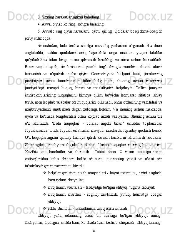 3. Sizning harakatlaringizni baholang. 
4. Avval o'ylab ko'ring, so'ngra bajaring. 
5.   Avvalo   eng   qiyin   narsalarni   qabul   qiling.   Qoidalar   bosqichma-bosqich
joriy etilmoqda. 
Birinchidan,   bola   beshta   shartga   muvofiq   yashashni   o'rganadi.   Bu   shuni
anglatadiki,   ushbu   qoidalarni   aniq   bajarishda   unga   nisbatan   yuqori   talablar
qo'yiladi.Shu   bilan   birga,   nima   qilmaslik   kerakligi   va   nima   uchun   ko'rsatiladi.
Biroz   vaqt   o'tgach,   siz   beshtasini   yaxshi   bog'lashingiz   mumkin,   chunki   ularni
tushunish   va   o'rgatish   ancha   qiyin.   Geometriyada   bo'lgani   kabi,   jismlarning
pozitsiyasi   uchta   koordinatalar   bilan   belgilanadi,   shuning   uchun   insonning
jamiyatdagi   mavqei   huquq,   burch   va   mas'uliyatni   belgilaydi.   Ta'lim   jarayoni
ishtirokchilarining   huquqlarini   himoya   qilish   bo'yicha   komissar   sifatida   ishlay
turib, men ko'plab talabalar o'z huquqlarini bilishadi, lekin o'zlarining vazifalari va
majburiyatlarini   unutishadi   degan   xulosaga   keldim.   Va   shuning   uchun   maktabda,
uyda   va   ko'chada   tengdoshlari   bilan   ko'plab   nizoli   vaziyatlar.   Shuning   uchun   biz
o'z   ishimizda   "Bola   huquqlari   -   bolalar   nigohi   bilan"   uslublar   to'plamidan
foydalanamiz. Unda foydali eslatmalar mavjud: nizolardan qanday qochish kerak;
O'z   huquqlaringizni   qanday   himoya   qilish   kerak;   Hamkorni   ishontirish   texnikasi.
Shuningdek,   amaliy   mashg'ulotlar   dasturi   "Inson   huquqlari   mening   huquqlarim.
Xavfsiz   xatti-harakatlar   va   sheriklik   ". Tabiat   dono.   U   inson   tabiatiga   inson
ehtiyojlaridan   kelib   chiqqan   holda   o'z-o'zini   qurishning   yaxlit   va   o'zini   o'zi
ta'minlaydigan mexanizmini kiritdi: 
 belgilangan   rivojlanish   maqsadlari   -   hayot   mazmuni,   o'zini   anglash,
baxt uchun ehtiyojlar; 
 rivojlanish vositalari - faoliyatga bo'lgan ehtiyoj, tug'ma faoliyat; 
 rivojlanish   shartlari   -   sog'liq,   xavfsizlik,   yutuq,   hurmatga   bo'lgan
ehtiyoj;
 ichki stimullar - lazzatlanish, zavq olish zarurati. 
Ehtiyoj,   ya'ni   odamning   biron   bir   narsaga   bo'lgan   ehtiyoji   uning
faoliyatini, faolligini sinfda ham, ko'chada ham keltirib chiqaradi. Ehtiyojlarning
18 