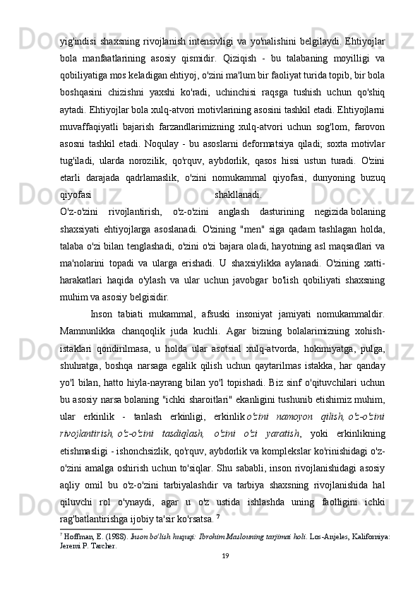 yig'indisi   shaxsning   rivojlanish   intensivligi   va   yo'nalishini   belgilaydi.   Ehtiyojlar
bola   manfaatlarining   asosiy   qismidir.   Qiziqish   -   bu   talabaning   moyilligi   va
qobiliyatiga mos keladigan ehtiyoj, o'zini ma'lum bir faoliyat turida topib, bir bola
boshqasini   chizishni   yaxshi   ko'radi,   uchinchisi   raqsga   tushish   uchun   qo'shiq
aytadi. Ehtiyojlar bola xulq-atvori motivlarining asosini tashkil etadi. Ehtiyojlarni
muvaffaqiyatli   bajarish   farzandlarimizning   xulq-atvori   uchun   sog'lom,   farovon
asosni   tashkil   etadi.   Noqulay   -   bu   asoslarni   deformatsiya   qiladi;   soxta   motivlar
tug'iladi,   ularda   norozilik,   qo'rquv,   aybdorlik,   qasos   hissi   ustun   turadi.   O'zini
etarli   darajada   qadrlamaslik,   o'zini   nomukammal   qiyofasi,   dunyoning   buzuq
qiyofasi   shakllanadi.  
O'z-o'zini   rivojlantirish,   o'z-o'zini   anglash   dasturining   negizida   bolaning
shaxsiyati   ehtiyojlarga   asoslanadi.   O'zining   "men"   siga   qadam   tashlagan   holda,
talaba o'zi bilan tenglashadi, o'zini o'zi bajara oladi, hayotning asl maqsadlari va
ma'nolarini   topadi   va   ularga   erishadi.   U   shaxsiylikka   aylanadi.   O'zining   xatti-
harakatlari   haqida   o'ylash   va   ular   uchun   javobgar   bo'lish   qobiliyati   shaxsning
muhim va asosiy belgisidir. 
Inson   tabiati   mukammal,   afsuski   insoniyat   jamiyati   nomukammaldir.
Mamnunlikka   chanqoqlik   juda   kuchli.   Agar   bizning   bolalarimizning   xohish-
istaklari   qondirilmasa,   u   holda   ular   asotsial   xulq-atvorda,   hokimiyatga,   pulga,
shuhratga,   boshqa   narsaga   egalik   qilish   uchun   qaytarilmas   istakka,   har   qanday
yo'l   bilan,   hatto   hiyla-nayrang   bilan   yo'l   topishadi.   Biz   sinf   o'qituvchilari   uchun
bu asosiy narsa bolaning "ichki sharoitlari" ekanligini tushunib etishimiz muhim,
ular   erkinlik   -   tanlash   erkinligi,   erkinlik   o'zini   namoyon   qilish,   o'z-o'zini
rivojlantirish,   o'z-o'zini   tasdiqlash,   o'zini   o'zi   yaratish ,   yoki   erkinlikning
etishmasligi - ishonchsizlik, qo'rquv, aybdorlik va komplekslar ko'rinishidagi o'z-
o'zini  amalga  oshirish   uchun  to'siqlar.  Shu  sababli,   inson  rivojlanishidagi  asosiy
aqliy   omil   bu   o'z-o'zini   tarbiyalashdir   va   tarbiya   shaxsning   rivojlanishida   hal
qiluvchi   rol   o'ynaydi,   agar   u   o'z   ustida   ishlashda   uning   faolligini   ichki
rag'batlantirishga ijobiy ta'sir ko'rsatsa.  7
7
  Hoffman, E. (1988).   Inson bo'lish huquqi: Ibrohim Maslouning tarjimai holi . Los-Anjeles, Kaliforniya:
Jeremi P. Tarcher.
19 