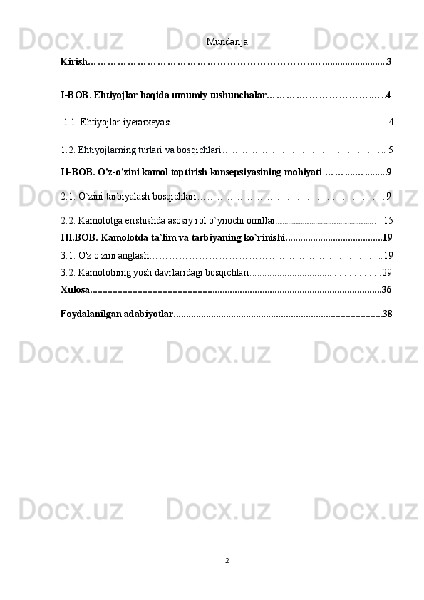 Mundarija
Kirish…………………………………………………………..…..........................3
I-BOB.  E htiyojlar haqida umumiy tushunchalar ……….………………….…..4
  1.1.  Ehtiyojlar iyerarxeyasi  …………………………………………….............….4
1.2.  Ehtiyojlarning turlari va bosqichlari…………………………………………..  5
II-BOB.  O'z-o'zini kamol toptirish konsepsiyasining mohiyati   ……....….........9
2.1.   O`zini tarbiyalash bosqichlari…………………………………………………9
2.2.  Kamolotga erishishda asosiy rol o`ynochi omillar ……………………………………………… …15
III.BOB.  Kamolotda ta`lim va tarbiyaning ko`rinishi.......................................19
3.1.   O'z o'zini anglash……………………………………………………………..19
3.2. Kamolotning yosh davrlaridagi bosqichlari.....................................................29
Xulosa.....................................................................................................................36
Foydalanilgan adabiyotlar....................................................................................38
2 