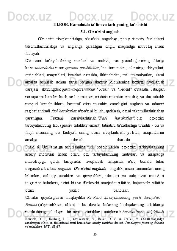 III.BOB. Kamolotda ta`lim va tarbiyaning ko`rinishi
3.1. O'z o'zini anglash
O’z-o'zini   rivojlantirishga,   o'z-o'zini   angashga,   ijobiy   shaxsiy   fazilatlarni
takomillashtirishga   va   engishga   qaratilgan   ongli,   maqsadga   muvofiq   inson
faoliyati.
O'z-o'zini   tarbiyalashning   manbai   va   motivi,   rus   psixologlarining   fikriga
ko'ra   xabardorlik   inson   qarama-qarshiliklar,   bir   tomondan,   ularning   ehtiyojlari,
qiziqishlari,   maqsadlari,   istaklari   o'rtasida,   ikkinchidan,   real   imkoniyatlar,   ularni
amalga   oshirish   uchun   zarur   bo'lgan   shaxsiy   kuchlarning   hozirgi   rivojlanish
darajasi,   shuningdek   qarama-qarshiliklar   "I-real"   va   "I-ideal"   o'rtasida.   Istalgan
narsaga ma'lum bir kuch sarf qilmasdan erishish mumkin emasligi va shu sababli
mavjud   kamchiliklarni   bartaraf   etish   mumkin   emasligini   anglash   va   odamni
rag'batlantiradi   faol harakatlar, o'z-o'zini bilish, qadrlash, o'zini takomillashtirishga
qaratilgan.   Frazani   kursivlashtirish   "Faol   harakatlar",   biz   o'z-o'zini
tarbiyalashning   faol   (passiv   tafakkur   emas!)   tabiatini   ta'kidlashga   urindik  -   bu   va
faqat   insonning   o'z   faoliyati   uning   o'zini   rivojlantirish   yo'lidir,   maqsadlarini
amalga   oshirish   shartidir.  
Shakl   6.   Uni   amalga   oshirishning   turli   bosqichlarida   o'z-o'zini   tarbiyalashning
asosiy   motivlari   Inson   o'zini   o'zi   tarbiyalashning   motivlari   va   maqsadga
muvofiqligi,   qoida   tariqasida,   rivojlanish   natijasida   o'sib   borishi   bilan
o'zgaradi   o'z-o'zini   anglash.   O'z-o'zini   anglash   -   onglilik,   inson   tomonidan   uning
bilimlari,   axloqiy   xarakteri   va   qiziqishlari,   ideallari   va   xulq-atvor   motivlari
to'g'risida   baholash,   o'zini   his   va   fikrlovchi   mavjudot   sifatida,   bajaruvchi   sifatida
o'zini   yaxlit   baholash.  
Olimlar   quyidagilarni   aniqlaydilar   o'z-o'zini   tarbiyalashning   yosh   darajalari :  
Bolalik   (o'spirinlikdan   oldin)   -   bu   davrda   bolaning   boshqalarning   talablariga
moslashishga   bo'lgan   birinchi   urinishlari   aniqlanadi   harakatlarni   to'g'rilash
Kenrick,   D.   T.,   Neuberg,   S.   L.,   Griskevicius,   V.,   Beker,   D.   V.   va   Shaller,   M.   (2010).Maqsadga
asoslangan   bilish   va   funktsional   xatti-harakatlar:   asosiy   motivlar   doirasi.   Psixologiya   fanining   dolzarb
yo'nalishlari, 19 (1), 63-67.
20 