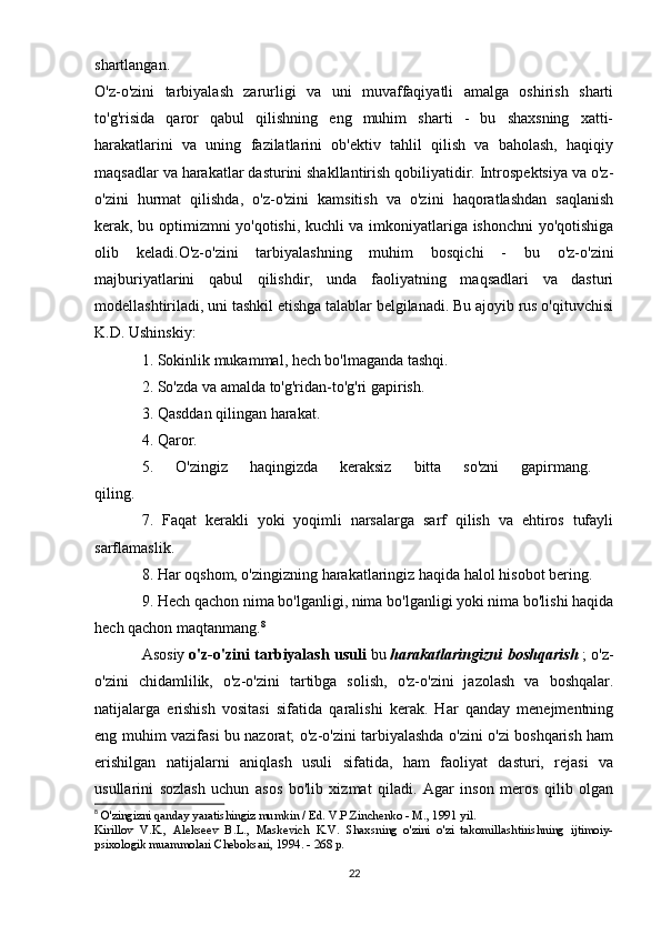 shartlangan.  
O'z-o'zini   tarbiyalash   zarurligi   va   uni   muvaffaqiyatli   amalga   oshirish   sharti
to'g'risida   qaror   qabul   qilishning   eng   muhim   sharti   -   bu   shaxsning   xatti-
harakatlarini   va   uning   fazilatlarini   ob'ektiv   tahlil   qilish   va   baholash,   haqiqiy
maqsadlar va harakatlar dasturini shakllantirish qobiliyatidir. Introspektsiya va o'z-
o'zini   hurmat   qilishda,   o'z-o'zini   kamsitish   va   o'zini   haqoratlashdan   saqlanish
kerak, bu optimizmni yo'qotishi, kuchli va imkoniyatlariga ishonchni yo'qotishiga
olib   keladi.O'z-o'zini   tarbiyalashning   muhim   bosqichi   -   bu   o'z-o'zini
majburiyatlarini   qabul   qilishdir,   unda   faoliyatning   maqsadlari   va   dasturi
modellashtiriladi, uni tashkil etishga talablar belgilanadi. Bu ajoyib rus o'qituvchisi
K.D. Ushinskiy: 
1. Sokinlik mukammal, hech bo'lmaganda tashqi. 
2. So'zda va amalda to'g'ridan-to'g'ri gapirish. 
3. Qasddan qilingan harakat. 
4. Qaror. 
5.   O'zingiz   haqingizda   keraksiz   bitta   so'zni   gapirmang.  
qiling. 
7.   Faqat   kerakli   yoki   yoqimli   narsalarga   sarf   qilish   va   ehtiros   tufayli
sarflamaslik. 
8. Har oqshom, o'zingizning harakatlaringiz haqida halol hisobot bering. 
9. Hech qachon nima bo'lganligi, nima bo'lganligi yoki nima bo'lishi haqida
hech qachon maqtanmang. 8
Asosiy   o'z-o'zini tarbiyalash usuli   bu   harakatlaringizni boshqarish   ; o'z-
o'zini   chidamlilik,   o'z-o'zini   tartibga   solish,   o'z-o'zini   jazolash   va   boshqalar.
natijalarga   erishish   vositasi   sifatida   qaralishi   kerak.   Har   qanday   menejmentning
eng muhim vazifasi bu nazorat; o'z-o'zini tarbiyalashda o'zini o'zi boshqarish ham
erishilgan   natijalarni   aniqlash   usuli   sifatida,   ham   faoliyat   dasturi,   rejasi   va
usullarini   sozlash   uchun   asos   bo'lib   xizmat   qiladi.   Agar   inson   meros   qilib   olgan
8
  O'zingizni qanday yaratishingiz mumkin / Ed. V.P.Zinchenko - M., 1991 yil. 
Kirillov   V.K.,   Alekseev   B.L.,   Maskevich   K.V.   Shaxsning   o'zini   o'zi   takomillashtirishning   ijtimoiy-
psixologik muammolari Cheboksari, 1994. - 268 p. 
22 