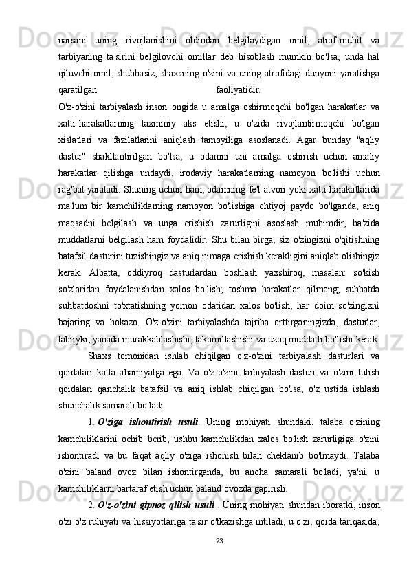 narsani   uning   rivojlanishini   oldindan   belgilaydigan   omil,   atrof-muhit   va
tarbiyaning   ta'sirini   belgilovchi   omillar   deb   hisoblash   mumkin   bo'lsa,   unda   hal
qiluvchi  omil, shubhasiz,  shaxsning   o'zini   va uning  atrofidagi  dunyoni   yaratishga
qaratilgan   faoliyatidir.  
O'z-o'zini   tarbiyalash   inson   ongida   u   amalga   oshirmoqchi   bo'lgan   harakatlar   va
xatti-harakatlarning   taxminiy   aks   etishi,   u   o'zida   rivojlantirmoqchi   bo'lgan
xislatlari   va   fazilatlarini   aniqlash   tamoyiliga   asoslanadi.   Agar   bunday   "aqliy
dastur"   shakllantirilgan   bo'lsa,   u   odamni   uni   amalga   oshirish   uchun   amaliy
harakatlar   qilishga   undaydi,   irodaviy   harakatlarning   namoyon   bo'lishi   uchun
rag'bat yaratadi.   Shuning uchun ham, odamning fe'l-atvori yoki xatti-harakatlarida
ma'lum   bir   kamchiliklarning   namoyon   bo'lishiga   ehtiyoj   paydo   bo'lganda,   aniq
maqsadni   belgilash   va   unga   erishish   zarurligini   asoslash   muhimdir,   ba'zida
muddatlarni   belgilash   ham   foydalidir.   Shu   bilan   birga,   siz   o'zingizni   o'qitishning
batafsil dasturini tuzishingiz va aniq nimaga erishish kerakligini aniqlab olishingiz
kerak.   Albatta,   oddiyroq   dasturlardan   boshlash   yaxshiroq,   masalan:   so'kish
so'zlaridan   foydalanishdan   xalos   bo'lish;   toshma   harakatlar   qilmang;   suhbatda
suhbatdoshni   to'xtatishning   yomon   odatidan   xalos   bo'lish;   har   doim   so'zingizni
bajaring   va   hokazo.   O'z-o'zini   tarbiyalashda   tajriba   orttirganingizda,   dasturlar,
tabiiyki, yanada murakkablashishi, takomillashishi va uzoq muddatli bo'lishi kerak.
Shaxs   tomonidan   ishlab   chiqilgan   o'z-o'zini   tarbiyalash   dasturlari   va
qoidalari   katta   ahamiyatga   ega.   Va   o'z-o'zini   tarbiyalash   dasturi   va   o'zini   tutish
qoidalari   qanchalik   batafsil   va   aniq   ishlab   chiqilgan   bo'lsa,   o'z   ustida   ishlash
shunchalik samarali bo'ladi. 
1.   O'ziga   ishontirish   usuli   .   Uning   mohiyati   shundaki,   talaba   o'zining
kamchiliklarini   ochib   berib,   ushbu   kamchilikdan   xalos   bo'lish   zarurligiga   o'zini
ishontiradi   va   bu   faqat   aqliy   o'ziga   ishonish   bilan   cheklanib   bo'lmaydi.   Talaba
o'zini   baland   ovoz   bilan   ishontirganda,   bu   ancha   samarali   bo'ladi,   ya'ni.   u
kamchiliklarni bartaraf etish uchun baland ovozda gapirish. 
2.   O'z-o'zini   gipnoz   qilish   usuli   .   Uning   mohiyati   shundan   iboratki,   inson
o'zi o'z ruhiyati va hissiyotlariga ta'sir o'tkazishga intiladi, u o'zi, qoida tariqasida,
23 