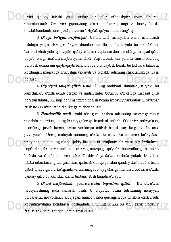 o'zini   qanday   tutishi   yoki   qanday   harakatlar   qilmasligini   ovoz   chiqarib
ilhomlantiradi.   O'z-o'zini   gipnozning   ta'siri,   talabaning   ongi   va   hissiyotlarida
mustahkamlanib, uning xulq-atvorini belgilab qo'yishi bilan bog'liq. 
3.   O'ziga   bo'lgan   majburiyat   .   Ushbu   usul   mohiyatan   o'zini   ishontirish
uslubiga   yaqin.   Uning   mohiyati   shundan   iboratki,   talaba   u   yoki   bu   kamchilikni
bartaraf etish yoki qandaydir ijobiy sifatni rivojlantirishni o'z oldiga maqsad qilib
qo'yib,   o'ziga   ma'lum   majburiyatni   oladi.   Aql-idrokda   uni   yanada   mustahkamroq
o'rnatish uchun uni qayta-qayta baland ovoz bilan aytish kerak. bu holda, u talabani
ko'zlangan maqsadga erishishga undaydi va tegishli odatning shakllanishiga hissa
qo'shadi.
4.   O'z-o'zini   tanqid   qilish   usuli   .   Uning   mohiyati   shundaki,   u   yoki   bu
kamchilikni   o'zida  ochib  bergan  va  undan   xalos  bo'lishni   o'z  oldiga  maqsad   qilib
qo'ygan talaba, uni iloji boricha tezroq engish uchun irodaviy harakatlarini safarbar
etish uchun o'zini tanqid qilishga duchor bo'ladi. 
5.   Hamdardlik   usuli   ,   yoki   o'zingizni   boshqa   odamning   mavqeiga   ruhiy
ravishda   o'tkazish,   uning   his-tuyg'ulariga   hamdard   bo'lish.   O'z-o'zini   tarbiyalash,
odamlarga   javob   berish,   o'zaro   yordamga   intilish   haqida   gap   ketganda,   bu   usul
juda   yaxshi.   Uning   mohiyati   nomning   o'zida   aks   etadi.   Bu   o'z-o'zini   tarbiyalash
jarayonida   talabaning   o'zida   ijobiy  fazilatlarni   rivojlantirishi   va   salbiy   fazilatlarni
engib chiqishi, o'zini boshqa odamning mavqeiga qo'yishi, hissiyotlariga hamdard
bo'lishi   va   shu   bilan   o'zini   takomillashtirishga   da'vat   etishida   yotadi.   Masalan,
talaba odamlarning dangasalikni, qalbsizlikni, qo'pollikni qanday dushmanlik bilan
qabul qilayotganini ko'rganda va ularning his-tuyg'ulariga hamdard bo'lsa, u o'zida
qanday qilib bu kamchiliklarni bartaraf etish haqida o'ylaydi. 
6.   O'zini   majburlash   ,   yoki   o'z-o'zini   buyurtma   qilish   ...   Bu   o'z-o'zini
tarbiyalashning   juda   samarali   usuli.   U   o'quvchi   o'zini   tutishining   muayyan
qoidalarini, me'yorlarini aniqlagan, ammo ushbu qoidaga rioya qilishda etarli iroda
ko'rsatmaydigan   holatlarda   qo'llaniladi.   Shuning   uchun   bu   usul   zarur   irodaviy
fazilatlarni rivojlantirish uchun amal qiladi. 
24 