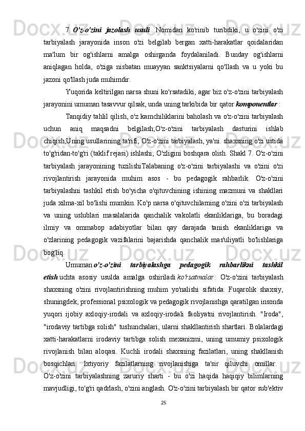 7.   O'z-o'zini   jazolash   usuli   .   Nomidan   ko'rinib   turibdiki,   u   o'zini   o'zi
tarbiyalash   jarayonida   inson   o'zi   belgilab   bergan   xatti-harakatlar   qoidalaridan
ma'lum   bir   og'ishlarni   amalga   oshirganda   foydalaniladi.   Bunday   og'ishlarni
aniqlagan   holda,   o'ziga   nisbatan   muayyan   sanktsiyalarni   qo'llash   va   u   yoki   bu
jazoni qo'llash juda muhimdir.
Yuqorida keltirilgan narsa shuni ko'rsatadiki, agar biz o'z-o'zini tarbiyalash
jarayonini umuman tasavvur qilsak, unda uning tarkibida bir qator   komponentlar   :
Tanqidiy tahlil qilish, o'z kamchiliklarini baholash va o'z-o'zini tarbiyalash
uchun   aniq   maqsadni   belgilash;O'z-o'zini   tarbiyalash   dasturini   ishlab
chiqish;Uning usullarining ta'rifi; O'z-o'zini tarbiyalash, ya'ni. shaxsning o'zi ustida
to'g'ridan-to'g'ri (taklif rejasi) ishlashi; O'zligini boshqara olish.  Shakl 7. O'z-o'zini
tarbiyalash   jarayonining   tuzilishi Talabaning   o'z-o'zini   tarbiyalashi   va   o'zini   o'zi
rivojlantirish   jarayonida   muhim   asos   -   bu   pedagogik   rahbarlik.   O'z-o'zini
tarbiyalashni   tashkil   etish   bo'yicha   o'qituvchining   ishining   mazmuni   va   shakllari
juda xilma-xil bo'lishi mumkin. Ko'p narsa o'qituvchilarning o'zini o'zi tarbiyalash
va   uning   uslublari   masalalarida   qanchalik   vakolatli   ekanliklariga,   bu   boradagi
ilmiy   va   ommabop   adabiyotlar   bilan   qay   darajada   tanish   ekanliklariga   va
o'zlarining   pedagogik   vazifalarini   bajarishda   qanchalik   mas'uliyatli   bo'lishlariga
bog'liq. 
Umuman   o'z-o'zini   tarbiyalashga   pedagogik   rahbarlikni   tashkil
etish   uchta   asosiy   usulda   amalga   oshiriladi   ko'rsatmalar :   O'z-o'zini   tarbiyalash
shaxsning   o'zini   rivojlantirishning   muhim   yo'nalishi   sifatida.   Fuqarolik   shaxsiy,
shuningdek, professional psixologik va pedagogik rivojlanishga qaratilgan insonda
yuqori   ijobiy   axloqiy-irodali   va   axloqiy-irodali   faoliyatni   rivojlantirish.   "Iroda",
"irodaviy tartibga solish" tushunchalari, ularni shakllantirish shartlari. Bolalardagi
xatti-harakatlarni   irodaviy   tartibga   solish   mexanizmi,   uning   umumiy   psixologik
rivojlanish   bilan   aloqasi.   Kuchli   irodali   shaxsning   fazilatlari,   uning   shakllanish
bosqichlari.   Ixtiyoriy   fazilatlarning   rivojlanishiga   ta'sir   qiluvchi   omillar.  
O'z-o'zini   tarbiyalashning   zaruriy   sharti   -   bu   o'zi   haqida   haqiqiy   bilimlarning
mavjudligi, to'g'ri qadrlash, o'zini anglash. O'z-o'zini tarbiyalash bir qator sub'ektiv
25 