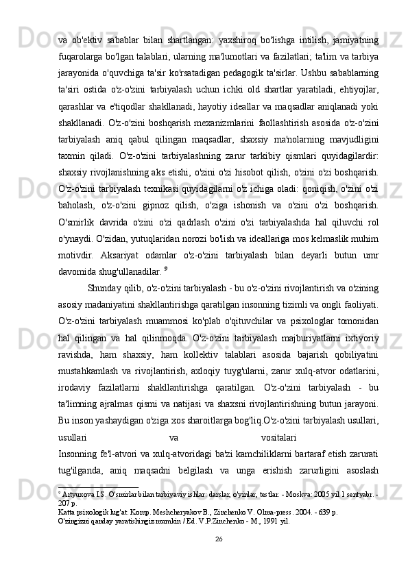 va   ob'ektiv   sabablar   bilan   shartlangan:   yaxshiroq   bo'lishga   intilish,   jamiyatning
fuqarolarga bo'lgan talablari, ularning ma'lumotlari va fazilatlari; ta'lim va tarbiya
jarayonida   o'quvchiga   ta'sir   ko'rsatadigan   pedagogik   ta'sirlar.   Ushbu   sabablarning
ta'siri   ostida   o'z-o'zini   tarbiyalash   uchun   ichki   old   shartlar   yaratiladi,   ehtiyojlar,
qarashlar   va   e'tiqodlar   shakllanadi,   hayotiy  ideallar   va  maqsadlar   aniqlanadi   yoki
shakllanadi.   O'z-o'zini   boshqarish   mexanizmlarini   faollashtirish   asosida   o'z-o'zini
tarbiyalash   aniq   qabul   qilingan   maqsadlar,   shaxsiy   ma'nolarning   mavjudligini
taxmin   qiladi.   O'z-o'zini   tarbiyalashning   zarur   tarkibiy   qismlari   quyidagilardir:
shaxsiy rivojlanishning aks etishi, o'zini  o'zi  hisobot  qilish, o'zini  o'zi  boshqarish.
O'z-o'zini  tarbiyalash texnikasi  quyidagilarni o'z ichiga oladi:  qoniqish, o'zini  o'zi
baholash,   o'z-o'zini   gipnoz   qilish,   o'ziga   ishonish   va   o'zini   o'zi   boshqarish.
O'smirlik   davrida   o'zini   o'zi   qadrlash   o'zini   o'zi   tarbiyalashda   hal   qiluvchi   rol
o'ynaydi.  O'zidan, yutuqlaridan norozi bo'lish va ideallariga mos kelmaslik muhim
motivdir.   Aksariyat   odamlar   o'z-o'zini   tarbiyalash   bilan   deyarli   butun   umr
davomida shug'ullanadilar.  9
Shunday qilib, o'z-o'zini tarbiyalash - bu o'z-o'zini rivojlantirish va o'zining
asosiy madaniyatini shakllantirishga qaratilgan insonning tizimli va ongli faoliyati.
O'z-o'zini   tarbiyalash   muammosi   ko'plab   o'qituvchilar   va   psixologlar   tomonidan
hal   qilingan   va   hal   qilinmoqda.   O'z-o'zini   tarbiyalash   majburiyatlarni   ixtiyoriy
ravishda,   ham   shaxsiy,   ham   kollektiv   talablari   asosida   bajarish   qobiliyatini
mustahkamlash   va   rivojlantirish,   axloqiy   tuyg'ularni,   zarur   xulq-atvor   odatlarini,
irodaviy   fazilatlarni   shakllantirishga   qaratilgan.   O'z-o'zini   tarbiyalash   -   bu
ta'limning  ajralmas   qismi   va   natijasi   va  shaxsni   rivojlantirishning   butun   jarayoni.
Bu inson yashaydigan o'ziga xos sharoitlarga bog'liq.O'z-o'zini tarbiyalash usullari,
usullari   va   vositalari  
Insonning fe'l-atvori va xulq-atvoridagi ba'zi kamchiliklarni bartaraf etish zarurati
tug'ilganda,   aniq   maqsadni   belgilash   va   unga   erishish   zarurligini   asoslash
9
  Artyuxova I.S. O'smirlar bilan tarbiyaviy ishlar: darslar, o'yinlar, testlar. - Moskva: 2005 yil 1 sentyabr. -
207 p. 
Katta psixologik lug'at. Komp. Meshcheryakov B., Zinchenko V. Olma-press. 2004. - 639 p. 
O'zingizni qanday yaratishingiz mumkin / Ed. V.P.Zinchenko - M., 1991 yil. 
26 