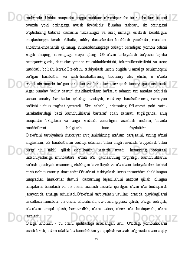 muhimdir.   Ushbu   maqsadni   ongga   mahkam   o'rnashguncha   bir   necha   kun   baland
ovozda   yoki   o'zingizga   aytish   foydalidir.   Bundan   tashqari,   siz   o'zingizni
o'qitishning   batafsil   dasturini   tuzishingiz   va   aniq   nimaga   erishish   kerakligini
aniqlashingiz   kerak.   Albatta,   oddiy   dasturlardan   boshlash   yaxshidir,   masalan:
shoshma-shosharlik   qilmang,   suhbatdoshingizga   xalaqit   beradigan   yomon   odatni
engib   chiqing,   so'zingizga   rioya   qiling.   O'z-o'zini   tarbiyalash   bo'yicha   tajriba
orttirganingizda,   dasturlar   yanada   murakkablashishi,   takomillashtirilishi   va   uzoq
muddatli   bo'lishi   kerak.O'z-o'zini   tarbiyalash   inson   ongida   u   amalga   oshirmoqchi
bo'lgan   harakatlar   va   xatti-harakatlarning   taxminiy   aks   etishi,   u   o'zida
rivojlantirmoqchi bo'lgan xislatlari  va fazilatlarini aniqlash tamoyiliga asoslanadi.
Agar   bunday   "aqliy  dastur"   shakllantirilgan   bo'lsa,   u   odamni   uni   amalga  oshirish
uchun   amaliy   harakatlar   qilishga   undaydi,   irodaviy   harakatlarning   namoyon
bo'lishi   uchun   rag'bat   yaratadi.   Shu   sababli,   odamning   fe'l-atvori   yoki   xatti-
harakatlaridagi   ba'zi   kamchiliklarni   bartaraf   etish   zarurati   tug'ilganda,   aniq
maqsadni   belgilash   va   unga   erishish   zarurligini   asoslash   muhim,   ba'zida
muddatlarni   belgilash   ham   foydalidir.  
O'z-o'zini   tarbiyalash   shaxsiyat   rivojlanishining   ma'lum   darajasini,   uning   o'zini
anglashini, o'z harakatlarini  boshqa odamlar bilan ongli ravishda taqqoslash  bilan
birga   uni   tahlil   qilish   qobiliyatini   nazarda   tutadi.   Insonning   potentsial
imkoniyatlariga   munosabati,   o'zini   o'zi   qadrlashning   to'g'riligi,   kamchiliklarini
ko'rish qobiliyati insonning etukligini tavsiflaydi va o'z-o'zini tarbiyalashni tashkil
etish uchun zaruriy shartlardir.O'z-o'zini  tarbiyalash inson tomonidan shakllangan
maqsadlar,   harakatlar   dasturi,   dasturning   bajarilishini   nazorat   qilish,   olingan
natijalarni   baholash   va   o'z-o'zini   tuzatish   asosida   qurilgan   o'zini   o'zi   boshqarish
jarayonida   amalga   oshiriladi.O'z-o'zini   tarbiyalash   usullari   orasida   quyidagilarni
ta'kidlash   mumkin:   o'z-o'zini   ishontirish,   o'z-o'zini   gipnoz   qilish,   o'ziga   sodiqlik,
o'z-o'zini   tanqid   qilish,   hamdardlik,   o'zini   tutish,   o'zini   o'zi   boshqarish,   o'zini
jazolash.  
O'ziga   ishonish   -   bu   o'zini   qadrlashga   asoslangan   usul.   O'zidagi   yomonliklarni
ochib berib, odam odatda bu kamchilikni yo'q qilish zarurati to'g'risida o'zini aqliy
27 
