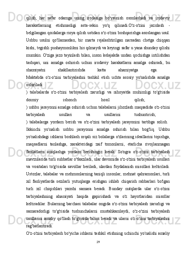 qilish,   har   safar   odamga   uning   irodasiga   bo'ysunish   osonlashadi   va   irodaviy
harakatlarning   etishmasligi   asta-sekin   yo'q   qilinadi.O'z-o'zini   jazolash   -
belgilangan qoidalarga rioya qilish ustidan o'z-o'zini boshqarishga asoslangan usul.
Ushbu   usulni   qo'llamasdan,   bir   marta   rejalashtirilgan   narsadan   chetga   chiqqan
kishi, tegishli pushaymonlikni his qilmaydi va keyingi safar u yana shunday qilishi
mumkin. O'ziga jazo tayinlash bilan, inson kelajakda undan qochishga intilishdan
tashqari,   uni   amalga   oshirish   uchun   irodaviy   harakatlarni   amalga   oshiradi,   bu
shaxsiyatni   shakllantirishda   katta   ahamiyatga   ega.  
Maktabda   o'z-o'zini   tarbiyalashni   tashkil   etish   uchta   asosiy   yo'nalishda   amalga
oshiriladi:  
)   talabalarda   o'z-o'zini   tarbiyalash   zarurligi   va   nihoyatda   muhimligi   to'g'risida
doimiy   ishonch   hosil   qilish;  
) ushbu jarayonni amalga oshirish uchun talabalarni jihozlash maqsadida o'z-o'zini
tarbiyalash   usullari   va   usullarini   tushuntirish;  
)   talabalarga   yordam   berish   va   o'z-o'zini   tarbiyalash   jarayonini   tartibga   solish.  
Ikkinchi   yo'nalish   ushbu   jarayonni   amalga   oshirish   bilan   bog'liq.   Ushbu
yo'nalishdagi ishlarni boshlash orqali siz bolalarga o'zlarining ideallarini topishga,
maqsadlarni   tanlashga,   xarakteridagi   zaif   tomonlarni,   etarlicha   rivojlanmagan
fazilatlarni   aniqlashga   yordam   berishingiz   kerak.   So'ngra   o'z-o'zini   tarbiyalash
mavzularida turli suhbatlar o'tkaziladi, ular davomida o'z-o'zini tarbiyalash usullari
va   vositalari   to'g'risida   savollar   beriladi,   ulardan   foydalanish   misollari   keltiriladi.
Ustozlar,  talabalar  va  mehmonlarning  taniqli  insonlar,  mehnat  qahramonlari, turli
xil   faoliyatlarda   sezilarli   yutuqlarga   erishgan   ishlab   chiqarish   rahbarlari   bo'lgan
turli   xil   chiqishlari   yaxshi   samara   beradi.   Bunday   nutqlarda   ular   o'z-o'zini
tarbiyalashning   ahamiyati   haqida   gapirishadi   va   o'z   hayotlaridan   misollar
keltiradilar.   Bularning   barchasi   talabalar   ongida   o'z-o'zini   tarbiyalash   zarurligi   va
samaradorligi   to'g'risida   tushunchalarni   mustahkamlaydi,   o'z-o'zini   tarbiyalash
usullarini   amaliy   qo'llash   to'g'risida   bilim   beradi   va   ularni   o'z-o'zini   tarbiyalashni
rag'batlantiradi.  
O'z-o'zini tarbiyalash bo'yicha ishlarni tashkil etishning uchinchi yo'nalishi amaliy
29 