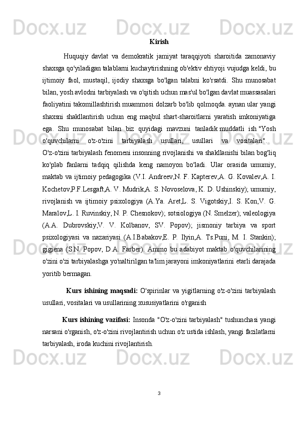 Kirish
Huquqiy   davlat   va   demokratik   jamiyat   taraqqiyoti   sharoitida   zamonaviy
shaxsga qo'yiladigan talablarni kuchaytirishning ob'ektiv ehtiyoji vujudga keldi, bu
ijtimoiy   faol,   mustaqil,   ijodiy   shaxsga   bo'lgan   talabni   ko'rsatdi.   Shu   munosabat
bilan, yosh avlodni tarbiyalash va o'qitish uchun mas'ul bo'lgan davlat muassasalari
faoliyatini takomillashtirish muammosi dolzarb bo'lib qolmoqda. aynan ular yangi
shaxsni   shakllantirish   uchun   eng   maqbul   shart-sharoitlarni   yaratish   imkoniyatiga
ega.   Shu   munosabat   bilan   biz   quyidagi   mavzuni   tanladik   muddatli   ish   "Yosh
o'quvchilarni   o'z-o'zini   tarbiyalash   usullari,   usullari   va   vositalari".  
O'z-o'zini tarbiyalash fenomeni insonning rivojlanishi va shakllanishi bilan bog'liq
ko'plab   fanlarni   tadqiq   qilishda   keng   namoyon   bo'ladi.   Ular   orasida   umumiy,
maktab va ijtimoiy pedagogika (V.I. Andreev,N. F. Kapterev,A. G. Kovalev,A. I.
Kochetov,P.F.Lesgaft,A. V. Mudrik,A. S. Novoselova, K. D. Ushinskiy); umumiy,
rivojlanish   va   ijtimoiy   psixologiya   (A.Ya.   Aret,L.   S.   Vigotskiy,I.   S.   Kon,V.   G.
Maralov,L. I. Ruvinskiy, N. P. Chesnokov); sotsiologiya (N. Smelzer); valeologiya
(A.A.   Dubrovskiy,V.   V.   Kolbanov,   SV.   Popov);   jismoniy   tarbiya   va   sport
psixologiyasi   va   nazariyasi   (A.I.Babakov,E.   P.   Ilyin,A.   Ts.Puni,   M.   I.   Stankin);
gigiena   (S.N.   Popov,   D.A.   Farber).   Ammo   bu   adabiyot   maktab   o'quvchilarining
o'zini o'zi tarbiyalashga yo'naltirilgan ta'lim jarayoni imkoniyatlarini etarli darajada
yoritib bermagan.
  Kurs   ishining   maqsadi:   O'spirinlar   va   yigitlarning   o'z-o'zini   tarbiyalash
usullari, vositalari va usullarining xususiyatlarini o'rganish  
  Kurs ishining vazifasi :   Insonda "O'z-o'zini tarbiyalash" tushunchasi yangi
narsani o'rganish, o'z-o'zini rivojlantirish uchun o'z ustida ishlash, yangi fazilatlarni
tarbiyalash, iroda kuchini rivojlantirish.
3 
