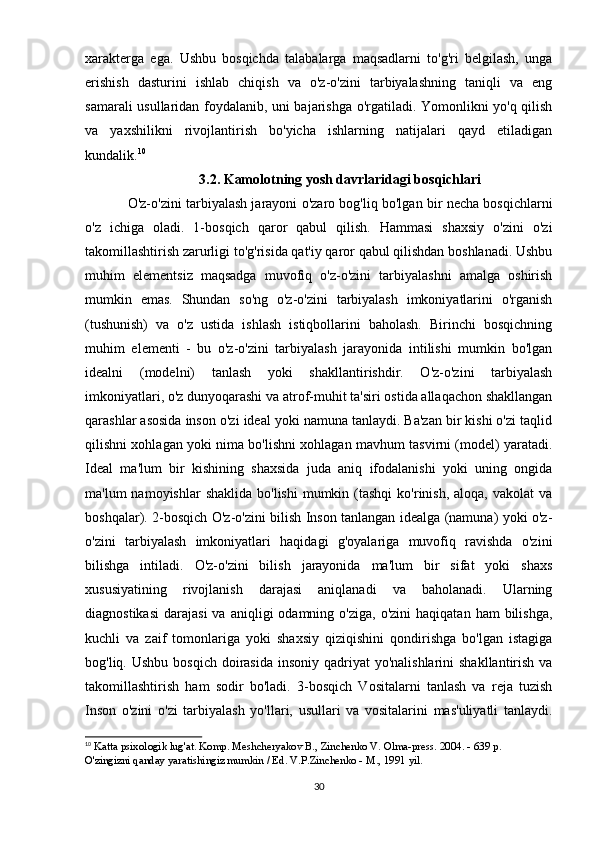xarakterga   ega.   Ushbu   bosqichda   talabalarga   maqsadlarni   to'g'ri   belgilash,   unga
erishish   dasturini   ishlab   chiqish   va   o'z-o'zini   tarbiyalashning   taniqli   va   eng
samarali usullaridan foydalanib, uni bajarishga o'rgatiladi. Yomonlikni yo'q qilish
va   yaxshilikni   rivojlantirish   bo'yicha   ishlarning   natijalari   qayd   etiladigan
kundalik. 10
3.2. Kamolotning yosh davrlaridagi bosqichlari
O'z-o'zini tarbiyalash jarayoni o'zaro bog'liq bo'lgan bir necha bosqichlarni
o'z   ichiga   oladi.   1-bosqich   qaror   qabul   qilish.   Hammasi   shaxsiy   o'zini   o'zi
takomillashtirish zarurligi to'g'risida qat'iy qaror qabul qilishdan boshlanadi. Ushbu
muhim   elementsiz   maqsadga   muvofiq   o'z-o'zini   tarbiyalashni   amalga   oshirish
mumkin   emas.   Shundan   so'ng   o'z-o'zini   tarbiyalash   imkoniyatlarini   o'rganish
(tushunish)   va   o'z   ustida   ishlash   istiqbollarini   baholash.   Birinchi   bosqichning
muhim   elementi   -   bu   o'z-o'zini   tarbiyalash   jarayonida   intilishi   mumkin   bo'lgan
idealni   (modelni)   tanlash   yoki   shakllantirishdir.   O'z-o'zini   tarbiyalash
imkoniyatlari, o'z dunyoqarashi va atrof-muhit ta'siri ostida allaqachon shakllangan
qarashlar asosida inson o'zi ideal yoki namuna tanlaydi. Ba'zan bir kishi o'zi taqlid
qilishni xohlagan yoki nima bo'lishni xohlagan mavhum tasvirni (model) yaratadi.
Ideal   ma'lum   bir   kishining   shaxsida   juda   aniq   ifodalanishi   yoki   uning   ongida
ma'lum  namoyishlar  shaklida  bo'lishi  mumkin  (tashqi  ko'rinish,  aloqa,  vakolat  va
boshqalar). 2-bosqich O'z-o'zini bilish Inson tanlangan idealga (namuna) yoki o'z-
o'zini   tarbiyalash   imkoniyatlari   haqidagi   g'oyalariga   muvofiq   ravishda   o'zini
bilishga   intiladi.   O'z-o'zini   bilish   jarayonida   ma'lum   bir   sifat   yoki   shaxs
xususiyatining   rivojlanish   darajasi   aniqlanadi   va   baholanadi.   Ularning
diagnostikasi   darajasi  va  aniqligi  odamning  o'ziga,   o'zini   haqiqatan  ham  bilishga,
kuchli   va   zaif   tomonlariga   yoki   shaxsiy   qiziqishini   qondirishga   bo'lgan   istagiga
bog'liq. Ushbu bosqich  doirasida insoniy  qadriyat  yo'nalishlarini  shakllantirish va
takomillashtirish   ham   sodir   bo'ladi.   3-bosqich   Vositalarni   tanlash   va   reja   tuzish
Inson   o'zini   o'zi   tarbiyalash   yo'llari,   usullari   va   vositalarini   mas'uliyatli   tanlaydi.
10
  Katta psixologik lug'at. Komp. Meshcheryakov B., Zinchenko V. Olma-press. 2004. - 639 p. 
O'zingizni qanday yaratishingiz mumkin / Ed. V.P.Zinchenko - M., 1991 yil. 
30 