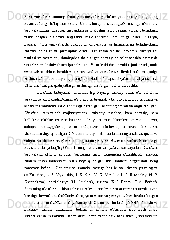 Ba'zi   vositalar   insonning   shaxsiy   xususiyatlariga,   ta'lim   yoki   kasbiy   faoliyatning
xususiyatlariga   to'liq   mos   keladi.   Ushbu   bosqich,   shuningdek,   insonga   o'zini   o'zi
tarbiyalashning   muayyan   maqsadlariga   erishishni   ta'minlashga   yordam   beradigan
zarur   bo'lgan   o'z-o'zini   anglashni   shakllantirishni   o'z   ichiga   oladi.   Bularga,
masalan,   turli   vaziyatlarda   odamning   xulq-atvori   va   harakatlarini   belgilaydigan
shaxsiy   qoidalar   va   printsiplar   kiradi.   Tanlangan   yo'llar,   o'z-o'zini   tarbiyalash
usullari   va   vositalari,   shuningdek   shakllangan   shaxsiy   qoidalar   asosida   o'z   ustida
ishlashni rejalashtirish amalga oshiriladi. Biror kishi dastur yoki rejani tuzadi, unda
nima ustida ishlash  kerakligi, qanday usul  va vositalardan foydalanish, maqsadga
erishish uchun taxminiy vaqt oralig'i aks etadi. 4-bosqich Rejalarni amalga oshirish
Oldindan tuzilgan qadriyatlarga erishishga qaratilgan faol amaliy ishlar   .
O'z-o'zini   tarbiyalash   samaradorligi   keyingi   shaxsiy   o'zini   o'zi   baholash
jarayonida aniqlanadi. Demak, o'z-o'zini tarbiyalash - bu o'z-o'zini rivojlantirish va
asosiy madaniyatini shakllantirishga qaratilgan insonning tizimli va ongli faoliyati.
O'z-o'zini   tarbiyalash   majburiyatlarni   ixtiyoriy   ravishda,   ham   shaxsiy,   ham
kollektiv   talablari   asosida   bajarish   qobiliyatini   mustahkamlash   va   rivojlantirish,
axloqiy   his-tuyg'ularni,   zarur   xulq-atvor   odatlarini,   irodaviy   fazilatlarni
shakllantirishga qaratilgan. O'z-o'zini tarbiyalash - bu ta'limning ajralmas qismi va
natijasi  va shaxsni  rivojlantirishning  butun jarayoni. Bu  inson yashaydigan  o'ziga
xos sharoitlarga bog'liq.O'smirlarning o'z-o'zini tarbiyalash xususiyatlari.O'z-o'zini
tarbiyalash,   oldingi   avlodlar   tajribasini   inson   tomonidan   o'zlashtirish   jarayoni
sifatida   inson   taraqqiyoti   bilan   bog'liq   bo'lgan   turli   fanlarni   o'rganishda   keng
namoyon   bo'ladi.   Ular   orasida   umumiy,   yoshga   bog'liq   va   ijtimoiy   psixologiya
(A.Ya.   Aret,   L.   S.   Vygotskiy,   I.   S.   Kon,   V.   G.   Maralov,   L.   I.   Ruvinskiy,   N.   P.
Chesnokova);   sotsiologiya   (N.   Smelzer);   gigiena   (S.N.   Popov,   D.A.   Farber).
Shaxsning o'z-o'zini tarbiyalashi asta-sekin biron bir narsaga munosib tarzda javob
berishga tayyorlikni shakllantirishga, ya'ni inson va jamiyat uchun foydali bo'lgan
munosabatlarni shakllantirishga kamayadi. O'smirlik - bu biologik kelib chiqishi va
madaniy   jihatdan   aniqlangan   bolalik   va   kattalar   o'rtasidagi   rivojlanish   davri.
Xulosa   qilish   mumkinki,   ushbu   davr   uchun   xronologik   asos   shartli,   indikativdir.
31 