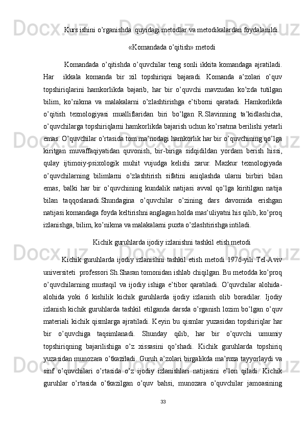 Kurs ishini o’rganishda  quyidagi metodlar va metodikalardan foydalanildi.
«Komandada o’qitish» metodi
  Komandada   o’qitishda   o’quvchilar   teng   sonli   ikkita   komandaga   ajratiladi.
Har     ikkala   komanda   bir   xil   topshiriqni   bajaradi.   Komanda   a’zolari   o’quv
topshiriqlarini   hamkorlikda   bajarib,   har   bir   o’quvchi   mavzudan   ko’zda   tutilgan
bilim,   ko’nikma   va   malakalarni   o’zlashtirishga   e’tiborni   qaratadi.   Hamkorlikda
o’qitish   texnologiyasi   mualliflaridan   biri   bo’lgan   R.Slavinning   ta’kidlashicha,
o’quvchilarga topshiriqlarni hamkorlikda bajarish uchun ko’rsatma berilishi yetarli
emas. O’quvchilar o’rtasida tom ma’nodagi hamkorlik har bir o’quvchining qo’lga
kiritgan   muvaffaqiyatidan   quvonish,   bir-biriga   sidqidildan   yordam   berish   hissi,
qulay   ijtimoiy-psixologik   muhit   vujudga   kelishi   zarur.   Mazkur   texnologiyada
o’quvchilarning   bilimlarni   o’zlashtirish   sifatini   aniqlashda   ularni   birbiri   bilan
emas,   balki   har   bir   o’quvchining   kundalik   natijasi   avval   qo’lga   kiritilgan   natija
bilan   taqqoslanadi.Shundagina   o’quvchilar   o’zining   dars   davomida   erishgan
natijasi komandaga foyda keltirishni anglagan holda mas’uliyatni his qilib, ko’proq
izlanishga, bilim, ko’nikma va malakalarni puxta o’zlashtirishga intiladi. 
Kichik guruhlarda ijodiy izlanishni tashkil etish metodi
Kichik   guruhlarda   ijodiy   izlanishni   tashkil   etish   metodi   1976-yili   Tel-Aviv
universiteti  professori Sh.Sharan tomonidan ishlab chiqilgan. Bu metodda ko’proq
o’quvchilarning   mustaqil   va   ijodiy   ishiga   e’tibor   qaratiladi.   O’quvchilar   alohida-
alohida   yoki   6   kishilik   kichik   guruhlarda   ijodiy   izlanish   olib   boradilar.   Ijodiy
izlanish kichik guruhlarda tashkil  etilganda darsda o’rganish lozim bo’lgan o’quv
materiali   kichik   qismlarga   ajratiladi.   Keyin   bu   qismlar   yuzasidan   topshiriqlar   har
bir   o’quvchiga   taqsimlanadi.   Shunday   qilib,   har   bir   o’quvchi   umumiy
topshiriqning   bajarilishiga   o’z   xissasini   qo’shadi.   Kichik   guruhlarda   topshiriq
yuzasidan munozara o’tkaziladi. Guruh a’zolari birgalikda ma’ruza tayyorlaydi va
sinf   o’quvchilari   o’rtasida   o’z   ijodiy   izlanishlari   natijasini   e’lon   qiladi.   Kichik
guruhlar   o’rtasida   o’tkazilgan   o’quv   bahsi,   munozara   o’quvchilar   jamoasining
33 