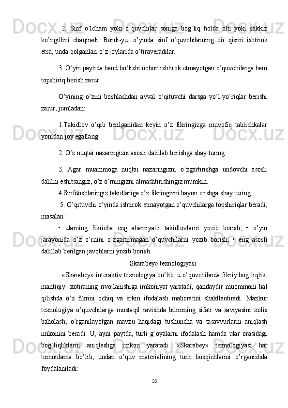   2.   Sinf   o’lcham   yoki   o’quvchilar   soniga   bog`liq   holda   olti   yoki   sakkiz
ko’ngillini   chaqiradi.   Bordi-yu,   o’yinda   sinf   o’quvchilarning   bir   qismi   ishtirok
etsa, unda qolganlari o’z joylarida o’tiraveradilar. 
3. O’yin paytida band bo’lishi uchun ishtirok etmayotgan o’quvchilarga ham
topshiriq berish zarur. 
O’yining   o’zini   boshlashdan   avval   o’qituvchi   darsga   yo’l-yo’riqlar   berishi
zarur, jumladan: 
1.Takidlov   o’qib   berilganidan   keyin   o’z   fikringizga   muvofiq   tablichkalar
yonidan joy egallang. 
2. O’z nuqtai nazaringizni asosli dalillab berishga shay turing. 
3.   Agar   muammoga   nuqtai   nazaringizni   o’zgartirishga   undovchi   asosli
dalilni eshitsangiz, o’z o’rningizni almashtirishingiz mumkin. 
4.Sinfdoshlaringiz takidlariga o’z fikringizni bayon etishga shay turing.
 5. O’qituvchi o’yinda ishtirok etmayotgan o’quvchilarga topshiriqlar beradi,
masalan: 
•   ularning   fikricha   eng   ahamiyatli   takidlovlarni   yozib   borish;   •   o’yin
jarayonida   o’z   o’rnini   o’zgartirmagan   o’quvchilarni   yozib   borish;   •   eng   asosli
dalillab berilgan javoblarni yozib borish. 
Skarabey» texnologiyasi
  «Skarabey» interaktiv texnologiya bo’lib, u o’quvchilarda fikriy bog`liqlik,
mantiqiy    xotiraning   rivojlanishiga   imkoniyat   yaratadi,   qandaydir   muommoni   hal
qilishda   o’z   fikrini   ochiq   va   erkin   ifodalash   mahoratini   shakllantiradi.   Mazkur
texnologiya   o’quvchilarga   mustaqil   ravishda   bilimning   sifati   va   saviyasini   xolis
baholash,   o’rganilayotgan   mavzu   haqidagi   tushuncha   va   tasavvurlarni   aniqlash
imkonini   beradi.   U,   ayni   paytda,   turli   g`oyalarni   ifodalash   hamda   ular   orasidagi
bog`liqliklarni   aniqlashga   imkon   yaratadi.   «Skarabey»   texnologiyasi   har
tomonlama   bo’lib,   undan   o’quv   materialining   turli   bosqichlarini   o’rganishda
foydalaniladi: 
35 
