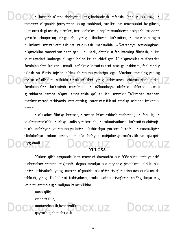 •   boshida-o’quv   faoliyatini   rag`batlantirish   sifatida   («aqliy   hujum»);   •
mavzuni   o’rganish   jarayonida-uning   mohiyati,   tuzilishi   va   mazmunini   belgilash;
ular orasidagi asosiy qismlar, tushunchalar, aloqalar xarakterini aniqlash; mavzuni
yanada   chuqurroq   o’rganish,   yangi   jihatlarini   ko’rsatish;   •   oxirida-olingan
bilimlarni   mustahkamlash   va   yakunlash   maqsadida.   «Skarabey»   texnologiyasi
o’quvchilar   tomonidan   oson   qabul   qilinadi,   chunki   u   faoliyatning   fikrlash,   bilish
xususiyatlari   inobatga   olingan   holda   ishlab   chiqilgan.   U   o’quvchilar   tajribasidan
foydalanishni   ko’zda     tutadi,   reflektiv   kuzatishlarni   amalga   oshiradi,   faol   ijodiy
izlash   va   fikriy   tajriba   o’tkazish   imkoniyatlariga   ega.   Mazkur   texnologiyaning
ayrim   afzalliklari   sifatida   idrok   qilishni   yengillashtiruvchi   chizma   shakllardan
foydalanishni   ko’rsatish   mumkin.     •   «Skarabey»   alohida   ishlarda,   kichik
guruhlarda   hamda   o’quv   jamoalarida   qo’llanilishi   mumkin.Ta’limdan   tashqari
mazkur   metod  tarbiyaviy  xarakterdagi   qator   vazifalarni  amalga   oshirish   imkonini
beradi: 
•   o’zgalar   fikriga   hurmat;   •   jamoa   bilan   ishlash   mahorati;     •   faollik;     •
xushmuomalalik;   • ishga ijodiy yondashish;   • imkoniyatlarini ko’rsatish ehtiyoji;
•   o’z   qobiliyati   va   imkoniyatlarini   tekshirishga   yordam   beradi;     •   «men»ligini
ifodalashga   imkon   beradi;     •   o’z   faoliyati   natijalariga   ma’sullik   va   qiziqish
uyg`otadi. 
XULOSA
Xulosa   qilib   aytganda   kurs   mavzusi   davomida   biz   "O'z-o'zini   tarbiyalash"
tushunchasi   nimani   anglatadi,   degan   savolga   biz   quyidagi   javoblarni   oldik:   o'z-
o'zini tarbiyalash, yangi narsani o'rganish, o'z-o'zini rivojlantirish uchun o'z ustida
ishlash,   yangi   fazilatlarni   tarbiyalash,   iroda   kuchini   rivojlantirish.Yigitlarga   eng
ko'p muammo tug'diradigan kamchiliklar:
noaniqlik;
e'tiborsizlik;
unutuvchanlik,beparvolik;
qaysarlik,ishonchsizlik.
36 