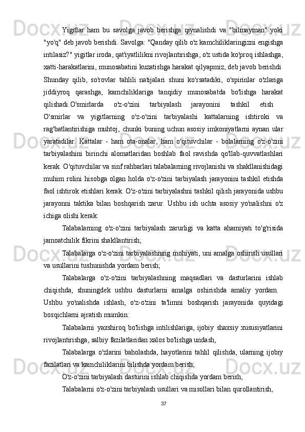 Yigitlar   ham   bu   savolga   javob   berishga   qiynalishdi   va   "bilmayman"   yoki
"yo'q" deb javob berishdi. Savolga: "Qanday qilib o'z kamchiliklaringizni engishga
intilasiz?" yigitlar iroda, qat'iyatlilikni rivojlantirishga, o'z ustida ko'proq ishlashga,
xatti-harakatlarini, munosabatini kuzatishga harakat qilyapmiz, deb javob berishdi 
Shunday   qilib,   so'rovlar   tahlili   natijalari   shuni   ko'rsatadiki,   o'spirinlar   o'zlariga
jiddiyroq   qarashga,   kamchiliklariga   tanqidiy   munosabatda   bo'lishga   harakat
qilishadi.O'smirlarda   o'z-o'zini   tarbiyalash   jarayonini   tashkil   etish  
O'smirlar   va   yigitlarning   o'z-o'zini   tarbiyalashi   kattalarning   ishtiroki   va
rag'batlantirishiga   muhtoj,  chunki   buning  uchun  asosiy   imkoniyatlarni  aynan   ular
yaratadilar.   Kattalar   -   ham   ota-onalar,   ham   o'qituvchilar   -   bolalarning   o'z-o'zini
tarbiyalashini   birinchi   alomatlaridan   boshlab   faol   ravishda   qo'llab-quvvatlashlari
kerak. O'qituvchilar va sinf rahbarlari talabalarning rivojlanishi va shakllanishidagi
muhim   rolini   hisobga   olgan   holda   o'z-o'zini   tarbiyalash   jarayonini   tashkil   etishda
faol ishtirok etishlari kerak. O'z-o'zini tarbiyalashni tashkil qilish jarayonida ushbu
jarayonni   taktika   bilan   boshqarish   zarur.   Ushbu   ish   uchta   asosiy   yo'nalishni   o'z
ichiga olishi kerak: 
Talabalarning   o'z-o'zini   tarbiyalash   zarurligi   va   katta   ahamiyati   to'g'risida
jamoatchilik fikrini shakllantirish; 
Talabalarga o'z-o'zini tarbiyalashning mohiyati, uni amalga oshirish usullari
va usullarini tushunishda yordam berish;
Talabalarga   o'z-o'zini   tarbiyalashning   maqsadlari   va   dasturlarini   ishlab
chiqishda,   shuningdek   ushbu   dasturlarni   amalga   oshirishda   amaliy   yordam.  
Ushbu   yo'nalishda   ishlash,   o'z-o'zini   ta'limni   boshqarish   jarayonida   quyidagi
bosqichlarni ajratish mumkin: 
Talabalarni   yaxshiroq   bo'lishga   intilishlariga,   ijobiy   shaxsiy   xususiyatlarini
rivojlantirishga, salbiy fazilatlaridan xalos bo'lishga undash, 
Talabalarga   o'zlarini   baholashda,   hayotlarini   tahlil   qilishda,   ularning   ijobiy
fazilatlari va kamchiliklarini bilishda yordam berish,
O'z-o'zini tarbiyalash dasturini ishlab chiqishda yordam berish, 
Talabalarni o'z-o'zini tarbiyalash usullari va misollari bilan qurollantirish,
37 