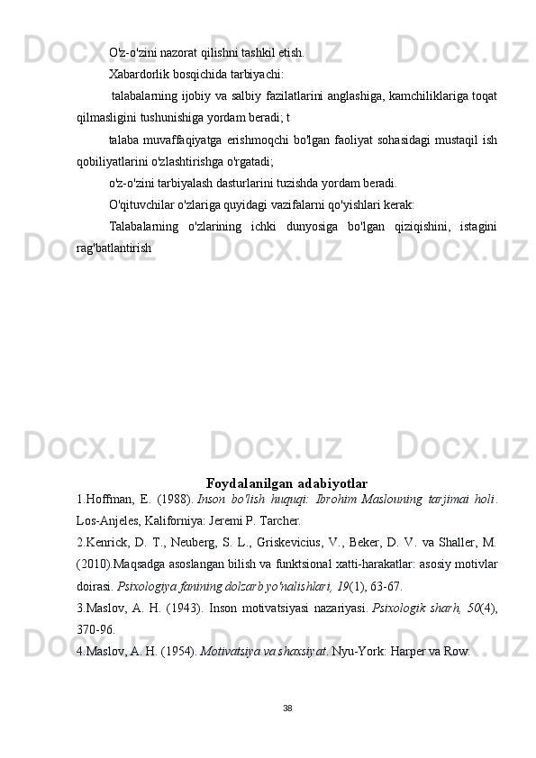 O'z-o'zini nazorat qilishni tashkil etish.
Xabardorlik bosqichida tarbiyachi: 
  talabalarning ijobiy va salbiy fazilatlarini anglashiga, kamchiliklariga toqat
qilmasligini tushunishiga yordam beradi; t
talaba  muvaffaqiyatga  erishmoqchi  bo'lgan  faoliyat  sohasidagi  mustaqil   ish
qobiliyatlarini o'zlashtirishga o'rgatadi; 
o'z-o'zini tarbiyalash dasturlarini tuzishda yordam beradi.
O'qituvchilar o'zlariga quyidagi vazifalarni qo'yishlari kerak: 
Talabalarning   o'zlarining   ichki   dunyosiga   bo'lgan   qiziqishini,   istagini
rag'batlantirish  
Foydalanilgan adabiyotlar
1.Hoffman,   E.   (1988).   Inson   bo'lish   huquqi:   Ibrohim   Maslouning   tarjimai   holi .
Los-Anjeles, Kaliforniya: Jeremi P. Tarcher.
2.Kenrick,   D.   T.,   Neuberg,   S.   L.,   Griskevicius,   V.,   Beker,   D.   V.   va   Shaller,   M.
(2010).Maqsadga asoslangan bilish va funktsional xatti-harakatlar: asosiy motivlar
doirasi.   Psixologiya fanining dolzarb yo'nalishlari, 19 (1), 63-67.
3.Maslov,   A.   H.   (1943).   Inson   motivatsiyasi   nazariyasi.   Psixologik   sharh,   50 (4),
370-96.
4.Maslov, A. H. (1954).   Motivatsiya va shaxsiyat . Nyu-York: Harper va Row.
38 
