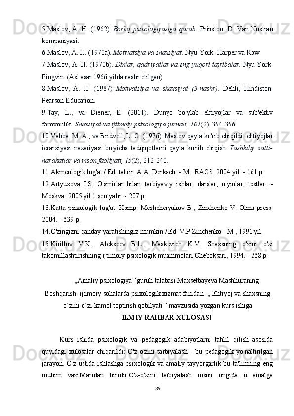 5.Maslov,   A.   H.   (1962).   Borliq   psixologiyasiga   qarab .   Prinston:   D.   Van   Nostran
kompaniyasi.
6.Maslov, A. H. (1970a).   Motivatsiya va shaxsiyat . Nyu-York: Harper va Row.
7.Maslov, A. H. (1970b).   Dinlar, qadriyatlar va eng yuqori tajribalar.   Nyu-York:
Pingvin. (Asl asar 1966 yilda nashr etilgan)
8.Maslov,   A.   H.   (1987).   Motivatsiya   va   shaxsiyat   (3-nashr) .   Dehli,   Hindiston:
Pearson Education.
9.Tay,   L.,   va   Diener,   E.   (2011).   Dunyo   bo'ylab   ehtiyojlar   va   sub'ektiv
farovonlik.   Shaxsiyat va ijtimoiy psixologiya jurnali, 101 (2), 354-356.
10.Vahba, M. A., va Bridvell, L. G. (1976). Maslov qayta ko'rib chiqildi: ehtiyojlar
ierarxiyasi   nazariyasi   bo'yicha   tadqiqotlarni   qayta   ko'rib   chiqish.   Tashkiliy   xatti-
harakatlar va inson faoliyati, 15 (2), 212-240.
11.Akmeologik lug'at / Ed. tahrir. A.A. Derkach. - M.: RAGS. 2004 yil. - 161 p. 
12.Artyuxova   I.S.   O'smirlar   bilan   tarbiyaviy   ishlar:   darslar,   o'yinlar,   testlar.   -
Moskva: 2005 yil 1 sentyabr. - 207 p. 
13.Katta   psixologik   lug'at.   Komp.   Meshcheryakov   B.,   Zinchenko   V.   Olma-press.
2004. - 639 p. 
14.O'zingizni qanday yaratishingiz mumkin / Ed. V.P.Zinchenko - M., 1991 yil. 
15.Kirillov   V.K.,   Alekseev   B.L.,   Maskevich   K.V.   Shaxsning   o'zini   o'zi
takomillashtirishning ijtimoiy-psixologik muammolari Cheboksari, 1994. - 268 p. 
,,Amaliy psixologiya’’guruh talabasi Maxsetbayeva Mashhuraning
Boshqarish  ijtimoiy sohalarda psixologik xizmat   fanidan  ,,   Ehtiyoj va shaxsning
o zini-o zi kamol toptirish qobilyatiʻ ʻ ’’ mavzusida yozgan kurs ishiga
ILMIY RAHBAR XULOSASI
 
Kurs   ishida   psixologik   va   pedagogik   adabiyotlarni   tahlil   qilish   asosida
quyidagi   xulosalar   chiqarildi:   O'z-o'zini   tarbiyalash   -   bu   pedagogik   yo'naltirilgan
jarayon. O'z ustida ishlashga  psixologik va amaliy tayyorgarlik bu ta'limning eng
muhim   vazifalaridan   biridir.O'z-o'zini   tarbiyalash   inson   ongida   u   amalga
39 