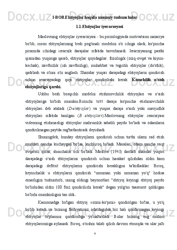 I-BOB.E htiyojlar haqida umumiy tushunchalar
 1.1.Ehtiyojlar iyerarxeyasi
Maslovning ehtiyojlar iyerarxiyasi - bu psixologiyada motivatsion nazariya
bo'lib,   inson   ehtiyojlarining   besh   pog'onali   modelini   o'z   ichiga   oladi,   ko'pincha
piramida   ichidagi   ierarxik   darajalar   sifatida   tasvirlanadi.   Ierarxiyaning   pastki
qismidan   yuqoriga   qarab,   ehtiyojlar   quyidagilar:   fiziologik   (oziq-ovqat   va   kiyim-
kechak),   xavfsizlik   (ish   xavfsizligi),   muhabbat   va   tegishli   ehtiyojlar   (do'stlik),
qadrlash   va   o'zini   o'zi   anglash.   Shaxslar   yuqori   darajadagi   ehtiyojlarni   qondirish
uchun   ierarxiyadagi   quyi   ehtiyojlar   qondirilishi   kerak.   Kamchilik   o'sish
ehtiyojlariga qarshi.
Ushbu   besh   bosqichli   modelni   etishmovchilik   ehtiyojlari   va   o'sish
ehtiyojlariga   bo'lish   mumkin.Birinchi   to'rt   daraja   ko'pincha   etishmovchilik
ehtiyojlari   deb   ataladi   ( D-ehtiyojlar )   va   yuqori   daraja   o'sish   yoki   mavjudlik
ehtiyojlari   sifatida   tanilgan   ( B   ehtiyojlari ).Maslovning   ehtiyojlar   ierarxiyasi
videoning   etishmasligi   ehtiyojlar   mahrumlik   sababli   paydo   bo'ladi   va   odamlarni
qondirilmagan paytda rag'batlantiradi deyishadi. 
Shuningdek,   bunday   ehtiyojlarni   qondirish   uchun   turtki   ularni   rad   etish
muddati   qancha   kuchaygan   bo'lsa,   kuchliroq   bo'ladi.  Masalan,   odam   qancha   vaqt
ovqatsiz   qolsa,   shunchalik   och   bo'ladi.   Maslow   (1943)   dastlab   shaxslar   yuqori
darajadagi   o'sish   ehtiyojlarini   qondirish   uchun   harakat   qilishdan   oldin   kam
darajadagi   defitsit   ehtiyojlarini   qondirishi   kerakligini   ta'kidladilar.   Biroq,
keyinchalik   u   ehtiyojlarni   qondirish   "umuman   yoki   umuman   yo'q"   hodisa
emasligini   tushuntirib,   uning   oldingi   bayonotlari   "ehtiyoj   keyingi   ehtiyoj   paydo
bo'lishidan   oldin   100   foiz   qondirilishi   kerak"   degan   yolg'on   taassurot   qoldirgan
bo'lishi mumkinligini tan oldi .
Kamomadga   bo'lgan   ehtiyoj   «ozmi-ko'pmi»   qondirilgan   bo'lsa,   u   yo'q
bo'lib   ketadi   va   bizning   faoliyatimiz   odatdagidek   biz   hali   qondirmagan   keyingi
ehtiyojlar   to'plamini   qondirishga   yo'naltiriladi.   Bular   bizning   eng   muhim
ehtiyojlarimizga aylanadi. Biroq, o'sishni  talab qilish davom etmoqda va ular jalb
4 