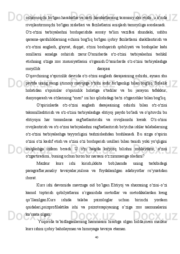 oshirmoqchi bo'lgan harakatlar va xatti-harakatlarning taxminiy aks etishi, u o'zida
rivojlantirmoqchi bo'lgan xislatlari va fazilatlarini aniqlash tamoyiliga asoslanadi.  
O'z-o'zini   tarbiyalashni   boshqarishda   asosiy   ta'lim   vazifasi   shundaki,   ushbu
qarama-qarshiliklarning echimi  bog'liq bo'lgan ijobiy fazilatlarni  shakllantirish va
o'z-o'zini   anglash,   g'ayrat,   diqqat,   o'zini   boshqarish   qobiliyati   va   boshqalar   kabi
omillarni   amalga   oshirish   zarur.O'smirlarda   o'z-o'zini   tarbiyalashni   tashkil
etishning   o'ziga   xos   xususiyatlarini   o'rganish.O'smirlarda   o'z-o'zini   tarbiyalashga
moyillik   darajasi  
O'quvchining o'spirinlik davrida o'z-o'zini anglash darajasining oshishi, aynan shu
paytda uning yangi ijtimoiy mavqega o'tishi sodir bo'lganligi bilan bog'liq. Bolalik
holatidan   o'spirinlar   o'spirinlik   holatiga   o'tadilar   va   bu   jarayon   tafakkur,
dunyoqarash va o'zlarining "men" ini his qilishidagi ba'zi o'zgarishlar bilan bog'liq.
O'spirinlarda   o'z-o'zini   anglash   darajasining   oshishi   bilan   o'z-o'zini
takomillashtirish va o'z-o'zini tarbiyalashga ehtiyoj paydo bo'ladi va o'qituvchi bu
ehtiyojni   har   tomonlama   rag'batlantirishi   va   rivojlanishi   kerak.   O'z-o'zini
rivojlantirish va o'z-o'zini tarbiyalashni rag'batlantirish bo'yicha ishlar talabalarning
o'z-o'zini   tarbiyalashga   tayyorligini   tashxislashdan   boshlanadi.   Bu   sizga   o'spirin
o'zini o'zi kashf etish va o'zini o'zi boshqarish usullari bilan tanish yoki yo'qligini
aniqlashga   imkon   beradi.   U   o'zi   haqida   ko'proq   bilishni   xohlaydimi,   o'zini
o'zgartiradimi, buning uchun biron bir narsani o'z zimmasiga oladimi?
Mazkur   kurs   ishi   kirish,ikkita   bob,hamda   uning   tarkibidagi
paragraflar,amaliy   tavsiyalar,xulosa   va   foydalanilgan   adabiyotlar   ro’yxatidan
iborat. 
Kurs   ishi   davomida   mavzuga   oid   bo’lgan   Ehtiyoj   va   shaxsning   o zini-o ziʻ ʻ
kamol   toptirish   qobilyatlarini   o’rganishda   metodlar   va   metodikalardan   keng
qo’llanilgan.Kurs   ishida   talaba   psixologlar   uchun   birinchi   yordam
qoidalari,psixprofilaktika   ishi   va   psixoterapiyaning   o’ziga   xos   namunalarini
ko’rsata olgan. 
  Yuqorida   ta’kidlaganlarning  hammasini   hisobga   olgan   holda,mem   mazkur
kurs ishini ijobiy baholayman va himoyaga tavsiya etaman.
40 