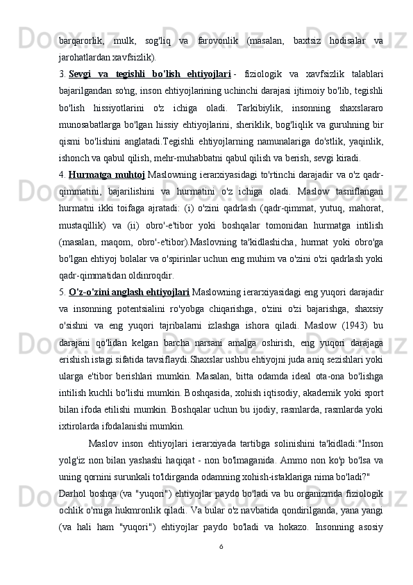 barqarorlik,   mulk,   sog'liq   va   farovonlik   (masalan,   baxtsiz   hodisalar   va
jarohatlardan xavfsizlik).
3.   Sevgi   va   tegishli   bo'lish   ehtiyojlari   -   fiziologik   va   xavfsizlik   talablari
bajarilgandan so'ng, inson ehtiyojlarining uchinchi darajasi ijtimoiy bo'lib, tegishli
bo'lish   hissiyotlarini   o'z   ichiga   oladi.   Tarkibiylik,   insonning   shaxslararo
munosabatlarga   bo'lgan   hissiy   ehtiyojlarini,   sheriklik,   bog'liqlik   va   guruhning   bir
qismi   bo'lishini   anglatadi.Tegishli   ehtiyojlarning   namunalariga   do'stlik,   yaqinlik,
ishonch va qabul qilish, mehr-muhabbatni qabul qilish va berish, sevgi kiradi.
4.   Hurmatga muhtoj   Maslowning ierarxiyasidagi  to'rtinchi  darajadir va o'z qadr-
qimmatini,   bajarilishini   va   hurmatini   o'z   ichiga   oladi.   Maslow   tasniflangan
hurmatni   ikki   toifaga   ajratadi:   (i)   o'zini   qadrlash   (qadr-qimmat,   yutuq,   mahorat,
mustaqillik)   va   (ii)   obro'-e'tibor   yoki   boshqalar   tomonidan   hurmatga   intilish
(masalan,   maqom,   obro'-e'tibor).Maslovning   ta'kidlashicha,   hurmat   yoki   obro'ga
bo'lgan ehtiyoj bolalar va o'spirinlar uchun eng muhim va o'zini o'zi qadrlash yoki
qadr-qimmatidan oldinroqdir.
5.   O'z-o'zini anglash ehtiyojlari   Maslowning ierarxiyasidagi eng yuqori darajadir
va   insonning   potentsialini   ro'yobga   chiqarishga,   o'zini   o'zi   bajarishga,   shaxsiy
o'sishni   va   eng   yuqori   tajribalarni   izlashga   ishora   qiladi.   Maslow   (1943)   bu
darajani   qo'lidan   kelgan   barcha   narsani   amalga   oshirish,   eng   yuqori   darajaga
erishish istagi sifatida tavsiflaydi.Shaxslar ushbu ehtiyojni juda aniq sezishlari yoki
ularga   e'tibor   berishlari   mumkin.   Masalan,   bitta   odamda   ideal   ota-ona   bo'lishga
intilish kuchli bo'lishi mumkin. Boshqasida, xohish iqtisodiy, akademik yoki sport
bilan ifoda etilishi mumkin. Boshqalar uchun bu ijodiy, rasmlarda, rasmlarda yoki
ixtirolarda ifodalanishi mumkin.
Maslov   inson   ehtiyojlari   ierarxiyada   tartibga   solinishini   ta'kidladi:"Inson
yolg'iz non bilan yashashi  haqiqat  -  non bo'lmaganida.  Ammo non ko'p  bo'lsa  va
uning qornini surunkali to'ldirganda odamning xohish-istaklariga nima bo'ladi?"
Darhol boshqa (va "yuqori") ehtiyojlar paydo bo'ladi va bu organizmda fiziologik
ochlik o'rniga hukmronlik qiladi. Va bular o'z navbatida qondirilganda, yana yangi
(va   hali   ham   "yuqori")   ehtiyojlar   paydo   bo'ladi   va   hokazo.   Insonning   asosiy
6 