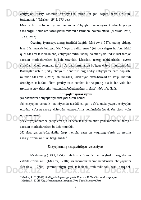 ehtiyojlari   nisbiy   ustunlik   ierarxiyasida   tashkil   etilgan   degani   bilan   biz   buni
tushunamiz "(Maslov, 1943, 375-bet).
Maslov   bir   necha   o'n   yillar   davomida   ehtiyojlar   iyerarxiyasi   kontseptsiyasiga
asoslangan holda o'z nazariyasini takomillashtirishni davom ettirdi (Maslov, 1943,
1962, 1987).
O'zining   iyerarxiyasining   tuzilishi   haqida   Maslow   (1987),   uning   oldingi
tavsifida   nazarda   tutilganidek,   "deyarli   qattiq   emas"   (68-bet)   degan   tartibni   taklif
qildi.Maslov ta'kidlashicha, ehtiyojlar tartibi tashqi holatlar yoki individual farqlar
asosida   moslashuvchan   bo'lishi   mumkin.   Masalan,   uning   ta'kidlashicha,   ayrim
shaxslar   uchun   sevgidan   ko'ra,   o'z   qadr-qimmatiga   bo'lgan   ehtiyoj   muhimroqdir.
Boshqalar   uchun   ijodiy   ehtiyojni   qondirish   eng   oddiy   ehtiyojlarni   ham   qoplashi
mumkin.Maslow   (1987)   shuningdek,   aksariyat   xatti-harakatlar   ko'p   motivli
ekanligini   ta'kidlab,   "har   qanday   xatti-harakat   bir   vaqtning   o'zida   bir   yoki   bir
nechta asosiy ehtiyojlar tomonidan belgilanishga intiladi", deb ta'kidladi.
Ehtiyojlar iyerarxiyasi
(a) odamlarni ehtiyojlar iyerarxiyasi turtki beradi.
(b)   ehtiyojlar   ustunlik   ierarxiyasida   tashkil   etilgan   bo'lib,   unda   yuqori   ehtiyojlar
oldidan   ko'proq   asosiy   ehtiyojlar   ozmi-ko'pmi   qondirilishi   kerak   (barchasi   yoki
umuman emas).
(c)   ehtiyojlar   tartibi   qat'iy   emas,   aksincha   tashqi   holatlar   yoki   individual   farqlar
asosida moslashuvchan bo'lishi mumkin.
(d)   aksariyat   xatti-harakatlar   ko'p   motivli,   ya'ni   bir   vaqtning   o'zida   bir   nechta
asosiy ehtiyojlar bilan belgilanadi. 2
Ehtiyojlarning kengaytirilgan iyerarxiyasi
Maslovning (1943, 1954) besh bosqichli  modeli kengaytirilib, kognitiv va
estetik   ehtiyojlarni   (Maslov,   1970a)   va   keyinchalik   transsendensiya   ehtiyojlarini
(Maslow,   1970b)   qamrab   olganligini   ta'kidlash   muhimdir.Asl   besh   bosqichli
2
  Maslov, A. H. (1962).   Borliq psixologiyasiga qarab . Prinston: D. Van Nostran kompaniyasi.
  Maslov, A. H. (1970a).   Motivatsiya va shaxsiyat . Nyu-York: Harper va Row.
7 