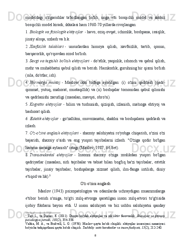 modeldagi   o'zgarishlar   ta'kidlangan   bo'lib,   unga   etti   bosqichli   model   va   sakkiz
bosqichli model kiradi; ikkalasi ham 1960-70 yillarda rivojlangan.
1.   Biologik va fiziologik ehtiyojlar   - havo, oziq-ovqat, ichimlik, boshpana, issiqlik,
jinsiy aloqa, uxlash va h.k.
2.   Xavfsizlik   talablari   -   unsurlardan   himoya   qilish,   xavfsizlik,   tartib,   qonun,
barqarorlik, qo'rquvdan ozod bo'lish.
3.   Sevgi  va tegishli  bo'lish  ehtiyojlari   - do'stlik,  yaqinlik, ishonch va  qabul  qilish,
mehr va muhabbatni qabul qilish va berish. Hamkorlik, guruhning bir qismi bo'lish
(oila, do'stlar, ish).
4.   Hurmatga   muhtoj   -   Maslow   ikki   toifaga   ajratilgan:   (i)   o'zini   qadrlash   (qadr-
qimmat,   yutuq,   mahorat,   mustaqillik)   va   (ii)   boshqalar   tomonidan   qabul   qilinishi
va qadrlanishi zarurligi (masalan, mavqei, obro'si).
5.   Kognitiv   ehtiyojlar   -   bilim   va   tushunish,   qiziqish,   izlanish,   ma'noga   ehtiyoj   va
bashorat qilish.
6. Estetik ehtiyojlar   - go'zallikni, muvozanatni, shaklni va boshqalarni qadrlash va
izlash.
7.   O'z-o'zini anglash ehtiyojlari   - shaxsiy salohiyatni ro'yobga chiqarish, o'zini o'zi
bajarish,   shaxsiy   o'sish   va   eng   yuqori   tajribalarni   izlash.   "O'ziga   qodir   bo'lgan
hamma narsaga aylanish" istagi (Maslov, 1987, 64-bet).
8.   Transandantal   ehtiyojlar   -   Insonni   shaxsiy   o'ziga   xoslikdan   yuqori   bo'lgan
qadriyatlar   (masalan,   sirli   tajribalar   va   tabiat   bilan   bog'liq   ba'zi   tajribalar,   estetik
tajribalar,   jinsiy   tajribalar,   boshqalarga   xizmat   qilish,   ilm-fanga   intilish,   diniy
e'tiqod va hk). 3
O'z-o'zini anglash
Maslov   (1943)   psixopatologiya   va   odamlarda   uchraydigan   muammolarga
e'tibor   berish   o'rniga,   to'g'ri   xulq-atvorga   qaratilgan   inson   xulq-atvori   to'g'risida
ijobiy   fikrlarni   bayon   etdi.   U   inson   salohiyati   va   biz   ushbu   salohiyatni   qanday
3
  Tay,  L.,  va  Diener,  E.  (2011).  Dunyo  bo'ylab  ehtiyojlar  va  sub'ektiv  farovonlik.   Shaxsiyat  va  ijtimoiy
psixologiya jurnali, 101 (2), 354-356.
Vahba,   M.   A.,   va   Bridvell,   L.   G.   (1976).   Maslov   qayta   ko'rib   chiqildi:   ehtiyojlar   ierarxiyasi   nazariyasi
bo'yicha tadqiqotlarni qayta ko'rib chiqish.   Tashkiliy xatti-harakatlar va inson faoliyati, 15 (2), 212-240.
8 