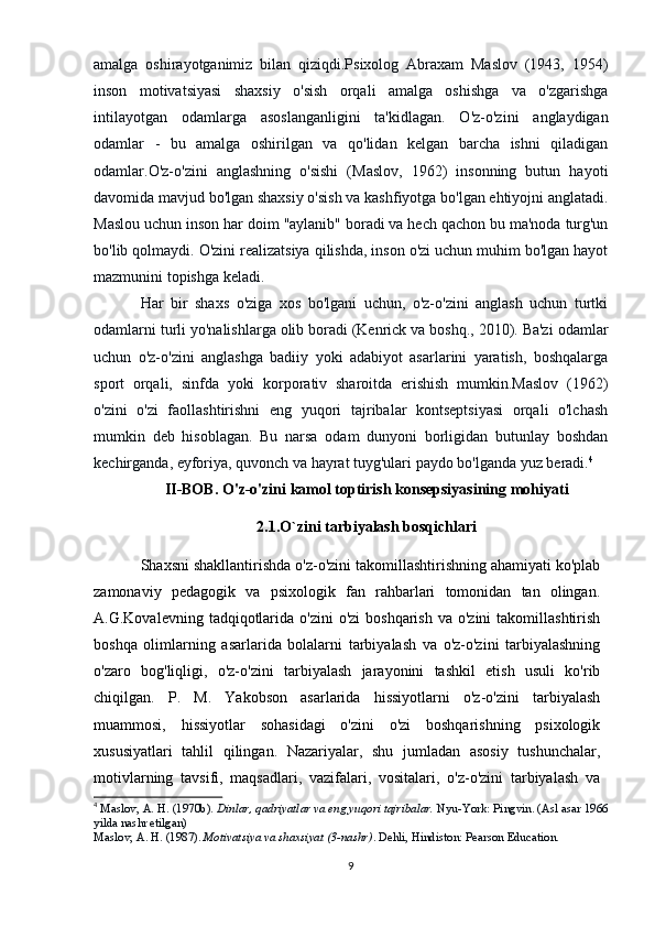 amalga   oshirayotganimiz   bilan   qiziqdi.Psixolog   Abraxam   Maslov   (1943,   1954)
inson   motivatsiyasi   shaxsiy   o'sish   orqali   amalga   oshishga   va   o'zgarishga
intilayotgan   odamlarga   asoslanganligini   ta'kidlagan.   O'z-o'zini   anglaydigan
odamlar   -   bu   amalga   oshirilgan   va   qo'lidan   kelgan   barcha   ishni   qiladigan
odamlar.O'z-o'zini   anglashning   o'sishi   (Maslov,   1962)   insonning   butun   hayoti
davomida mavjud bo'lgan shaxsiy o'sish va kashfiyotga bo'lgan ehtiyojni anglatadi.
Maslou uchun inson har doim "aylanib" boradi va hech qachon bu ma'noda turg'un
bo'lib qolmaydi. O'zini realizatsiya qilishda, inson o'zi uchun muhim bo'lgan hayot
mazmunini topishga keladi.
Har   bir   shaxs   o'ziga   xos   bo'lgani   uchun,   o'z-o'zini   anglash   uchun   turtki
odamlarni turli yo'nalishlarga olib boradi (Kenrick va boshq., 2010). Ba'zi odamlar
uchun   o'z-o'zini   anglashga   badiiy   yoki   adabiyot   asarlarini   yaratish,   boshqalarga
sport   orqali,   sinfda   yoki   korporativ   sharoitda   erishish   mumkin.Maslov   (1962)
o'zini   o'zi   faollashtirishni   eng   yuqori   tajribalar   kontseptsiyasi   orqali   o'lchash
mumkin   deb   hisoblagan.   Bu   narsa   odam   dunyoni   borligidan   butunlay   boshdan
kechirganda, eyforiya, quvonch va hayrat tuyg'ulari paydo bo'lganda yuz beradi. 4
II-BOB.  O'z-o'zini kamol toptirish konsepsiyasining mohiyati  
2.1.O`zini tarbiyalash bosqichlari
Shaxsni shakllantirishda o'z-o'zini takomillashtirishning ahamiyati ko'plab
zamonaviy   pedagogik   va   psixologik   fan   rahbarlari   tomonidan   tan   olingan.
A.G.Kovalevning  tadqiqotlarida  o'zini   o'zi  boshqarish   va o'zini  takomillashtirish
boshqa   olimlarning   asarlarida   bolalarni   tarbiyalash   va   o'z-o'zini   tarbiyalashning
o'zaro   bog'liqligi,   o'z-o'zini   tarbiyalash   jarayonini   tashkil   etish   usuli   ko'rib
chiqilgan.   P.   M.   Yakobson   asarlarida   hissiyotlarni   o'z-o'zini   tarbiyalash
muammosi,   hissiyotlar   sohasidagi   o'zini   o'zi   boshqarishning   psixologik
xususiyatlari   tahlil   qilingan.   Nazariyalar,   shu   jumladan   asosiy   tushunchalar,
motivlarning   tavsifi,   maqsadlari,   vazifalari,   vositalari,   o'z-o'zini   tarbiyalash   va
4
  Maslov, A. H. (1970b).   Dinlar, qadriyatlar va eng yuqori tajribalar.   Nyu-York: Pingvin. (Asl asar 1966
yilda nashr etilgan)
Maslov, A. H. (1987).   Motivatsiya va shaxsiyat (3-nashr) . Dehli, Hindiston: Pearson Education.
9 