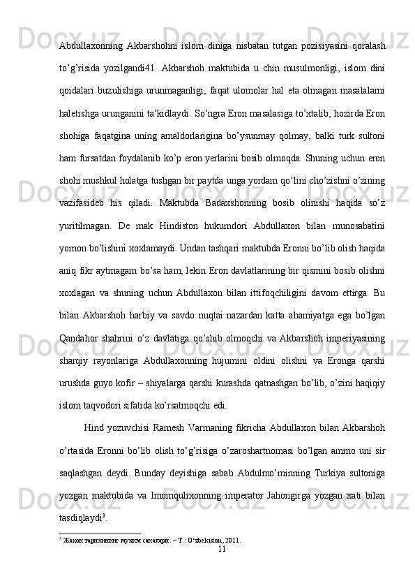 Abdullaxonning   Akbarshohni   islom   diniga   nisbatan   tutgan   pozisiyasini   qoralash
to’g’risida   yozilgandi41.   Akbarshoh   maktubida   u   chin   musulmonligi,   islom   dini
qoidalari   buzulishiga   urunmaganligi,   faqat   ulomolar   hal   eta   olmagan   masalalarni
haletishga urunganini ta’kidlaydi. So’ngra Eron masalasiga to’xtalib, hozirda Eron
shohiga   faqatgina   uning   amaldorlarigina   bo’ysunmay   qolmay,   balki   turk   sultoni
ham fursatdan foydalanib ko’p eron yerlarini bosib olmoqda. Shuning uchun eron
shohi mushkul holatga tushgan bir paytda unga yordam qo’lini cho’zishni o’zining
vazifasideb   his   qiladi.   Maktubda   Badaxshonning   bosib   olinishi   haqida   so’z
yuritilmagan.   De   mak   Hindiston   hukumdori   Abdullaxon   bilan   munosabatini
yomon bo’lishini xoxlamaydi. Undan tashqari maktubda Eronni bo’lib olish haqida
aniq fikr aytmagam bo’sa ham, lekin Eron davlatlarining bir qismini bosib olishni
xoxlagan   va   shuning   uchun   Abdullaxon   bilan   ittifoqchiligini   davom   ettirga.   Bu
bilan   Akbarshoh   harbiy   va   savdo   nuqtai   nazardan   katta   ahamiyatga   ega   bo’lgan
Qandahor   shahrini   o’z   davlatiga   qo’shib   olmoqchi   va   Akbarshoh   imperiyasining
sharqiy   rayonlariga   Abdullaxonning   hujumini   oldini   olishni   va   Eronga   qarshi
urushda guyo kofir – shiyalarga qarshi kurashda qatnashgan bo’lib, o’zini haqiqiy
islom taqvodori sifatida ko’rsatmoqchi edi. 
Hind   yozuvchisi   Ramesh   Varmaning   fikricha   Abdullaxon   bilan   Akbarshoh
o’rtasida   Eronni   bo’lib   olish   to’g’risiga   o’zaroshartnomasi   bo’lgan   ammo   uni   sir
saqlashgan   deydi.   Bunday   deyishiga   sabab   Abdulmo’minning   Turkiya   sultoniga
yozgan   maktubida   va   Imomqulixonning   imperator   Jahongirga   yozgan   xati   bilan
tasdiqlaydi 3
. 
3
  Жаҳон   тарихининг   муҳим   саналари . – T.: O‘zb е kiston, 2011.
11 