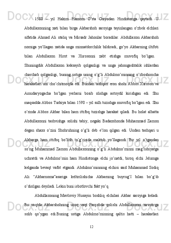 1580   –   yil   Hakim   Hamom   O’rta   Osiyodan   Hindistonga   qaytadi.   U
Abdullaxonning   xati   bilan   birga   Akbarshoh   saroyiga   tayinlangan   o’zbek   elchlari
sifatida   Ahmad   Ali   otaliq   va   Mirsadr   Jahonlar   boradilar.   Abdullaxon   Akbarshoh
nomiga   yo’llagan   xatida   unga   minnatdorchilik   bildiradi,   go’yo   Akbarning   iltifoti
bilan   Abdullaxon   Hirot   va   Xurosonni   zabt   etishga   muvofiq   bo’lgan.  
Shuningdik   Abdullaxon   keksayib   qolganligi   va   unga   jahongashtalik   ishlardan
charchab   qolganligi,   buning   ustiga   uning   o’g’li   Abdulmo’minning   o’zboshimcha
harakatlari uni cho’chitmoqda edi. Bundan tashqari eron shohi Abbos Xuroson va
Amudaryogacha   bo’lgan   yerlarni   bosib   olishga   astoydil   kirishgan   edi.   Shu
maqsadda Abbos Turkiya bilan 1590 – yil sulh tuzishga muvofiq bo’lgan edi. Shu
o’rinda   Abbos   Akbar   bilan   ham   ittifoq   tuzishga   harakat   qiladi.   Bu   holat   albatta
Abdullaxonni   tashvishga   solishi   tabiy,   negaki   Badaxshonda   Muhammad   Zamon
degan   shaxs   o’zini   Shohruhning   o’g’li   deb   e’lon   qilgan   edi.   Undan   tashqari   u
Akbarga   ham   ittifoq   bo’lish   to’g’risida   maktub   yo’llagandi.   Bir   yil   o’tgandan
so’ng   Muhammad   Zamon   Abdullaxonning   o’g’li   Abdulmo’minni   mag’lubiyatga
uchratdi   va   Abdulmo’min   ham   Hindistonga   elchi   jo’natdi,   biroq   elchi   Jelumga
kelganda   bevaqt   vafot   etgandi.   Abdulmo’minning   elchisi   said   Muhammad   Sodiq
Ali   “Akbarnoma”asariga   keltirilishicha   Akbarning   buyrug’I   bilan   bo’g’ib
o’dirilgan deyiladi. Lekin buni isbotlovchi fakt yo’q. 
Abdullaxoning   Mavloviy   Husayin   boshliq   elchilari   Akbar   saroyiga   keladi.
Bu   vaqtda   Akbarshohning   uzoq   vaqt   Panjobda   qolishi   Abdullaxonni   xavotirga
solib   qo’ygan   edi.Buning   ustiga   Abdulmo’minning   qaltis   hatti   –   harakatlari
12 