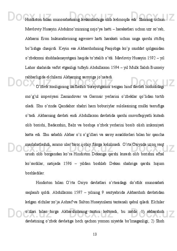 Hindiston   bilan   munosabatining   keskinlashiga   olib  kelmoqda   edi.  Shuning   uchun
Mavloviy Husayin Abdulmo’minning nojo’ya hatti – harakatlari uchun uzr so’rab,
Akbarni   Eron   hukumdorining   agressev   hatti   harakati   uchun   unga   qarshi   ittifoq
bo’lishga   chaqirdi.   Keyin   esa   Akbarshohning   Panjobga   ko’p   muddat   qolganidan
o’zbekxoni shubhalanayotgani haqida to’xtalib o’tdi. Mavloviy Husayin 1592 – yil
Lahor shahrida vafot etganligi tufayli Abdullaxon 1594 – yil Mulk Saloh Buxoriy
rahbarligida elchilarni Akbarning saroyiga jo’natadi. 
O’zbek xonligining zaiflashib borayotganini sezgan hind davlati hududidagi
mo’g’ul   imperiyasi   Zamindovar   va   Garmsir   yerlarini   o’zbeklar   qo’lidan   tortib
oladi.   Shu   o’rinda   Qandahor   shahri   ham   boburiylar   sulolasining   mulki   tasrufiga
o’tadi.   Akbarning   davlati   endi   Abdullaxon   davlatida   qarshi   muvofaqiyatli   kutash
olib   borishi,   Badaxshin,   Balx   va   boshqa   o’zbek   yerlarini   bosib   olish   imkoniyati
katta   edi.   Shu   sababli   Akbar   o’z   o’g’illari   va   saroy   amaldorlari   bilan   bir   qancha
maslahatlashdi, ammo ular biror ijobiy fikrga kelolmadi. O’rta Osiyoda uzoq vaqt
urush   olib   borgandan   ko’ra   Hindiston   Dekanga   qarshi   kurash   olib   borishni   afzal
ko’rardilar,   natijada   1596   –   yildan   boshlab   Dekan   shahriga   qarshi   hujum
boshladilar. 
Hindiston   bilan   O’rta   Osiyo   davlatlari   o’rtasidagi   do’stlik   munosabati
saqlanib   qoldi.   Abdullaxon   1597   –   yilning   9   sentyabrida   Akbarshoh   davlatidan
kelgan elchilar xo’ja Ashraf va Sulton Husayinlarni tantanali qabul qiladi. Elchilar
o’zlari   bilan   birga   Akbarshohning   taxtini   keltiradi,   bu   xatda:   1)   akbarshoh
davlatining  o’zbek   davlatiga  hech   qachon   yomon   niyatda   bo’lmaganligi;   2)   Shoh
13 