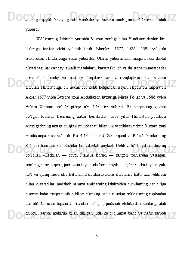 vataniga   qaytib   ketayotganda   Hindistonga   Buxoro   xonligining   elchisini   qo‘shib
yubordi.
XVI   asrning   Ikkinchi   yarmida   Buxoro   xonligi   bilan   Hindiston   davlati   bir-
birlariga   tez-tez   elchi   yuborib   turdi.   Masalan,   1577,   1586,-   1591   ypllarda
Buxorodan   Hindistonga   elchi   yuborildi.   Ularni   yuborishdan   maqsad   ikki   davlat
o‘rtasidagi har qanday janjalli masalalarni bartaraf qilish va do‘stona munosabatlar
o‘rnatish,   iqtisodiy   va   madaniy   aloqalarni   yanada   rivojlaptirish   edi.   Buxoro
elchilari   Hindistonga   bir   necha   bor   kelib   ketgandan   keyin,   Hipdiston   imperatori
Akbar   1577   yilda   Buxoro   xoni   Abdullaxon   huzuriga   Mirza   Po‘lat   va  1586   yylda
Hakim   Xumom   boshchiligidagi   o‘z   elchilarini   yubordi.   Bu   voqeaning   guvohi
bo‘lgan   Fransua   Bernening   xabar   berishicha,   1658   yilda   Hindiston   podshosi
Avrnlgzebning taxtga chiqishi munosabati bilan uni tabriklash uchun Buxoro xoni
Hindistonga elchi  yubordi.   Bu elchilar  orasida Samarqand va Balx  hokimlarining
elchilari ham  bor  edi. Elchilar  hind davlati  poytaxti Dehlida to‘rt  oydan oshiqroq
bo‘ldilar.   «Elchilar,   —   deydi   Fransua   Berne,   —   zangori   toshlardan   yasalgan,
saralangan sandiqcha, juni uzun tuya, juda ham ajoyib otlar, bir necha tuyada yuk,
ho‘l  va quruq meva olib keldilar. Dehlidan Buxoro elchilarini  katta izzat-ehtirom
bilan   kuzatadilar,   podshoh   hamma   amirlarning   ishtirokida   elchilarning   har   biriga
qimmat   baho   •sarps   tuhfa  qildi   va   ularning  har   biri   uyiga   sakkiz   ming   rupiyadan
pul   olib   borishni   topshirdi.   Bundan   tashqari,   podshoh   elchilardan   xonlarga   atab
chiroyli   sarpo,   mohirlik   bilan   tikilgan   juda   ko‘p   qimmat   baho   va   nafis   zarbob
15 