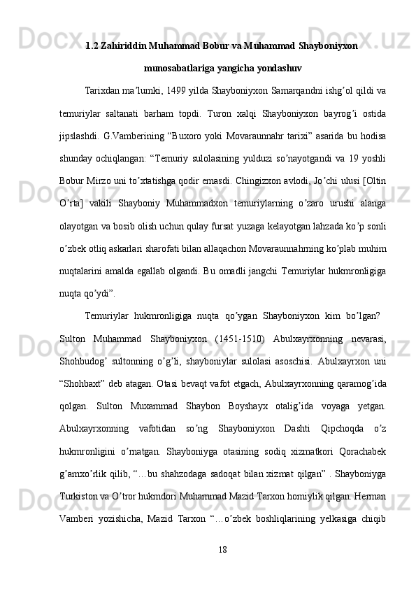 1.2 Z а hiriddin Muh а mm а d Bobur v а  Muhammad Sh а yboniyxon 
munos а b а tl а rig а  yangich а  yond а shuv
Tarixdan ma lumki, 1499 yilda Shayboniyxon Samarqandni ishg ol qildi vaʼ ʼ
temuriylar   saltanati   barham   topdi.   Turon   xalqi   Shayboniyxon   bayrog i   ostida	
ʼ
jipslashdi.   G.Vamberining   “Buxoro   yoki   Movaraunnahr   tarixi”   asarida   bu   hodisa
shunday   ochiqlangan:   “Temuriy   sulolasining   yulduzi   so nayotgandi   va   19   yoshli	
ʼ
Bobur Mirzo uni to xtatishga qodir emasdi. Chingizxon avlodi, Jo chi ulusi [Oltin	
ʼ ʼ
O rta]   vakili   Shayboniy   Muhammadxon   temuriylarning   o zaro   urushi   alanga	
ʼ ʼ
olayotgan va bosib olish uchun qulay fursat yuzaga kelayotgan lahzada ko p sonli	
ʼ
o zbek otliq askarlari sharofati bilan allaqachon Movaraunnahrning ko plab muhim	
ʼ ʼ
nuqtalarini  amalda egallab olgandi. Bu omadli jangchi  Temuriylar hukmronligiga
nuqta qo ydi”.	
ʼ
Temuriylar   hukmronligiga   nuqta   qo ygan   Shayboniyxon   kim   bo lgan?  	
ʼ ʼ
Sulton   Muhammad   Shayboniyxon   (1451-1510)   А bulxayrxonning   nevarasi,
Shohbudog   sultonning   o g li,   shayboniylar   sulolasi   asoschisi.  	
ʼ ʼ ʼ А bulxayrxon   uni
“Shohbaxt” deb atagan. Otasi bevaqt vafot etgach,   А bulxayrxonning qaramog ida	
ʼ
qolgan.   Sulton   Muxammad   Shaybon   Boyshayx   otalig ida   voyaga   yetgan.	
ʼ
А bulxayrxonning   vafotidan   so ng   Shayboniyxon   Dashti   Qipchoqda   o z	
ʼ ʼ
hukmronligini   o rnatgan.   Shayboniyga   otasining   sodiq   xizmatkori   Qorachabek	
ʼ
g amxo rlik   qilib,  “…bu   shahzodaga   sadoqat   bilan  xizmat   qilgan”   .  Shayboniyga	
ʼ ʼ
Turkiston va O tror hukmdori Muhammad Mazid Tarxon homiylik qilgan. Herman	
ʼ
Vamberi   yozishicha,   Mazid   Tarxon   “…o zbek   boshliqlarining   yelkasiga   chiqib	
ʼ
18 