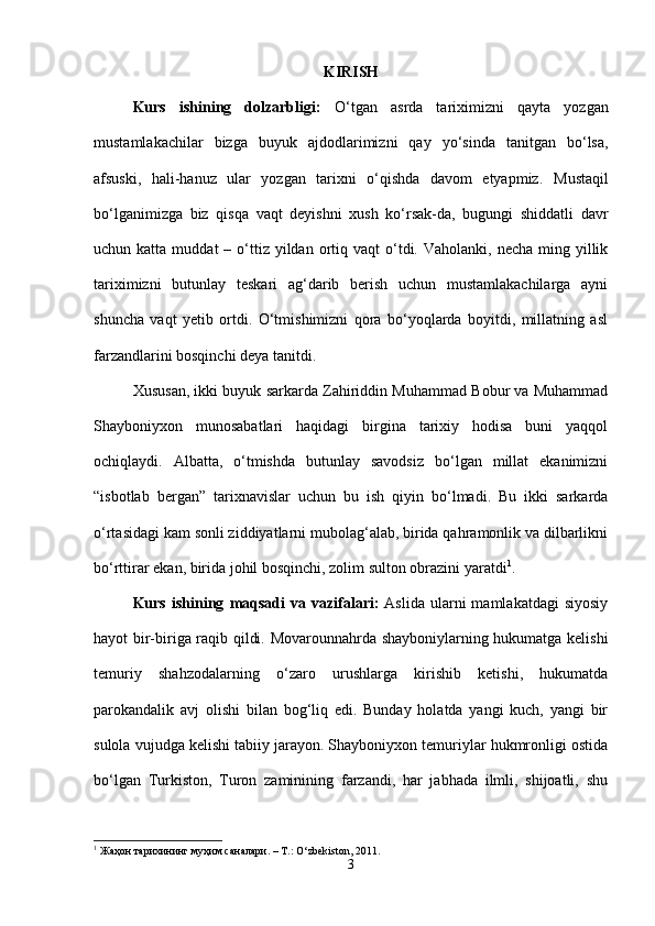 KIRISH
Kurs   ishining   dolzarbligi:   O‘tgan   asrda   tariximizni   qayta   yozgan
mustamlakachilar   bizga   buyuk   ajdodlarimizni   qay   yo‘sinda   tanitgan   bo‘lsa,
afsuski,   hali-hanuz   ular   yozgan   tarixni   o‘qishda   davom   etyapmiz.   Mustaqil
bo‘lganimizga   biz   qisqa   vaqt   deyishni   xush   ko‘rsak-da,   bugungi   shiddatli   davr
uchun katta  muddat   – o‘ttiz  yildan  ortiq  vaqt  o‘tdi. Vaholanki,  necha  ming yillik
tariximizni   butunlay   teskari   ag‘darib   berish   uchun   mustamlakachilarga   ayni
shuncha   vaqt   yetib   ortdi.   O‘tmishimizni   qora   bo‘yoqlarda   boyitdi,   millatning   asl
farzand larini bosqinchi deya tanitdi. 
Xususan, ikki buyuk sarkarda Zahiriddin Muhammad Bobur va Muhammad
Shayboniyxon   munosabatlari   haqidagi   birgina   tarixiy   hodisa   buni   yaqqol
ochiqlaydi.   Albatta,   o‘tmishda   butunlay   savodsiz   bo‘lgan   millat   ekanimizni
“isbotlab   bergan”   tarixnavislar   uchun   bu   ish   qiyin   bo‘lmadi.   Bu   ikki   sarkarda
o‘rtasidagi kam sonli ziddiyatlarni mubolag‘alab, birida qahramonlik va dilbarlikni
bo‘rttirar ekan, birida johil bosqinchi, zolim sulton obrazini yaratdi 1
.
Kurs   ishining   maqsadi   va   vazifalari :   Aslida  ularni   mamlakatdagi  siyosiy
hayot bir-biriga raqib qildi. Movarounnahrda shayboniylarning hukumatga kelishi
temuriy   shahzodalarning   o‘zaro   urushlarga   kirishib   ketishi,   hukumatda
parokandalik   avj   olishi   bilan   bog‘liq   edi.   Bunday   holatda   yangi   kuch,   yangi   bir
sulola vujudga kelishi tabiiy jarayon. Shayboniyxon temuriylar hukmronligi ostida
bo‘lgan   Turkiston,   Turon   zaminining   farzandi,   har   jabhada   ilmli,   shijoatli,   shu
1
 Жаҳон тарихининг муҳим саналари. – T.: O‘zbеkiston, 2011.
3 